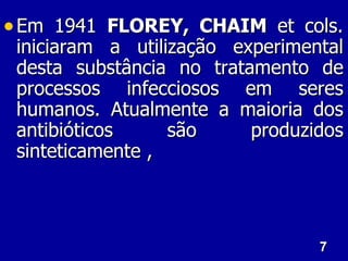 • Em 1941 FLOREY, CHAIM et cols.
 iniciaram a utilização experimental
 desta substância no tratamento de
 processos infecciosos em seres
 humanos. Atualmente a maioria dos
 antibióticos     são     produzidos
 sinteticamente ,



                                 7
 