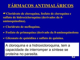 FÁRMACOS ANTIMALÁRICOS
Cloridrato de cloroquina, fosfato de cloroquina e
sulfato de hidroxicloroquina (derivados da 4-
aminoquinolina).
   Cloridrato de mefloquina.
   Fosfato de primaquina (derivado da 8-aminoquinolona
   Gliconato de quinidina e sulfato de quinina.

    A cloroquina e a hidroxicloroquina, tem a
    capacidade de interromper a síntese se
    proteína no parasita.
                                                     82
 