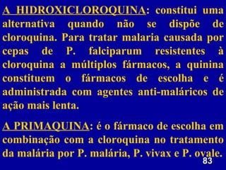 A HIDROXICLOROQUINA: constitui uma
alternativa quando não se dispõe de
cloroquina. Para tratar malaria causada por
cepas de P. falciparum resistentes à
cloroquina a múltiplos fármacos, a quinina
constituem o fármacos de escolha e é
administrada com agentes anti-maláricos de
ação mais lenta.
A PRIMAQUINA: é o fármaco de escolha em
combinação com a cloroquina no tratamento
da malária por P. malária, P. vivax e P. ovale.
                                          83
 