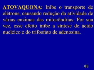 ATOVAQUONA: Inibe o transporte de
elétrons, causando redução da atividade de
várias enzimas das mitocôndrias. Por sua
vez, esse efeito inibe a síntese de ácido
nucléico e do trifosfato de adenosina.




                                     85
 