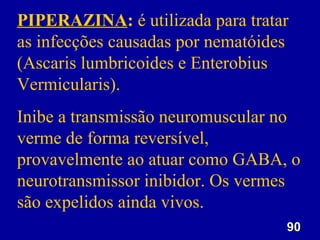 PIPERAZINA: é utilizada para tratar
as infecções causadas por nematóides
(Ascaris lumbricoides e Enterobius
Vermicularis).
Inibe a transmissão neuromuscular no
verme de forma reversível,
provavelmente ao atuar como GABA, o
neurotransmissor inibidor. Os vermes
são expelidos ainda vivos.
                                   90
 