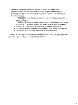 • Dentro del planteamiento de una solución se tienen en cuenta tanto
características funcionales como no funcionales del producto a construir.
• Para que pasen o sucedan estas iniciativas, existen 5 ejes fundamentales que
debemos trabajar:
• - PRODUCTOS: el resultado que esperamos, el conjunto de componentes
que lo conforma
• - PROCESOS: la forma en la cual organizamos el trabajo y garantizamos que
se entregan incrementos de valor, iniciando con unos requisitos SMART
• - PROYECTOS: como aseguramos que algún día vamos a terminar
• - PERSONAS: porque el desarrollo de software sigue siendo una artesanía
• - HERRAMIENTAS: con las cuales se desarrolla el producto
Entonces les voy a hacer un recorrido teniendo en cuenta estos ejes, por 2 proyectos
que tienen que ver algo con ia, y que he seleccionado
7
 