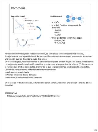 Para describir el trabajo con redes neuronales, se comienaza con un modelo mas sencillo,
Por ejemplo de una regresión lineal. En este problema tenemos un dataset, y queremos aproximar
una función que los describa la nube de puntos.
En el casi dibujado, lo que queremos es calcular los w que se ajusten mejor a los datos; lo realizamos
, por ejemplo, usando una función objetivo, en este caso, una que minimize el error (E) de encontrar
la función que predice estos datos. El error de lo que se predice (línea azul) respecto a los datos..
Queremos conocer cómo incrementa el error si cambio w
calculamos una derivada
Vamos en contra de esa derivada
Nos vamos acercando al valor deseado
En el caso de redes neuronales, la función no es tan sencilla; tenemos una función f encima de esa
lineaidad
REFERENCIAS
- https://www.youtube.com/watch?v=UYttzdEc1OI&t=2436s
26
 