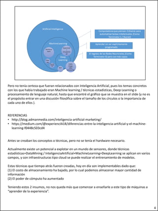 Pero no tenía certeza que fueran relacionados con Inteligencia Artificial, pues los temas concretos
con los que había trabajado eran Machine learning / técnicas estadísticas, Deep Learning o
procesamiento de lenguaje natural, hasta que encontré el gráfico que se muestra en el slide (y no es
el propósito entrar en una discusión filosófica sobre el tamaño de los círculos o la importancia de
cada uno de ellos ).
REFERENCIAS
• http://blog.admanmedia.com/inteligencia-artificial-marketing/
• https://medium.com/@experiencIA18/diferencias-entre-la-inteligencia-artificial-y-el-machine-
learning-f0448c503cd4
Antes se creaban los conceptos o técnicas, pero no se tenía el hardware necesario.
Actualmente existe un potencial a explotar en un mundo de sensores, donde técnicas
estadísticas+DataMining / InteligenciaArtificial+MachineLearning+DeepLearning se aplican en varios
campos, y con infraestructuras tipo cloud se puede realizar el entrenamiento de modelos.
Estas técnicas que tiempo atrás fueron creadas, hoy en día son implementables dado que:
(1) El costo de almacenamiento ha bajado, por lo cual podemos almacenar mayor cantidad de
información
(2) El poder de cómputo ha aumentado
Teniendo estos 2 insumos, no nos queda más que comenzar a enseñarle a este tipo de máquinas a
“aprender de la experiencia”.
4
 