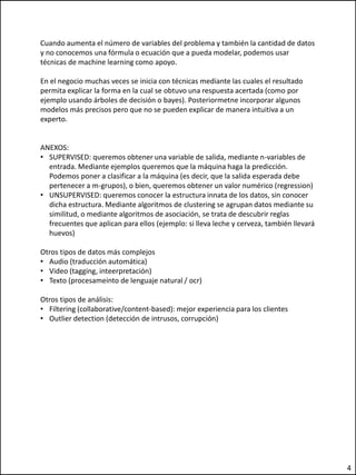 Cuando aumenta el número de variables del problema y también la cantidad de datos
y no conocemos una fórmula o ecuación que a pueda modelar, podemos usar
técnicas de machine learning como apoyo.
En el negocio muchas veces se inicia con técnicas mediante las cuales el resultado
permita explicar la forma en la cual se obtuvo una respuesta acertada (como por
ejemplo usando árboles de decisión o bayes). Posteriormetne incorporar algunos
modelos más precisos pero que no se pueden explicar de manera intuitiva a un
experto.
ANEXOS:
• SUPERVISED: queremos obtener una variable de salida, mediante n-variables de
entrada. Mediante ejemplos queremos que la máquina haga la predicción.
Podemos poner a clasificar a la máquina (es decir, que la salida esperada debe
pertenecer a m-grupos), o bien, queremos obtener un valor numérico (regression)
• UNSUPERVISED: queremos conocer la estructura innata de los datos, sin conocer
dicha estructura. Mediante algoritmos de clustering se agrupan datos mediante su
similitud, o mediante algoritmos de asociación, se trata de descubrir reglas
frecuentes que aplican para ellos (ejemplo: si lleva leche y cerveza, también llevará
huevos)
Otros tipos de datos más complejos
• Audio (traducción automática)
• Video (tagging, inteerpretación)
• Texto (procesameinto de lenguaje natural / ocr)
Otros tipos de análisis:
• Filtering (collaborative/content-based): mejor experiencia para los clientes
• Outlier detection (detección de intrusos, corrupción)
4
 