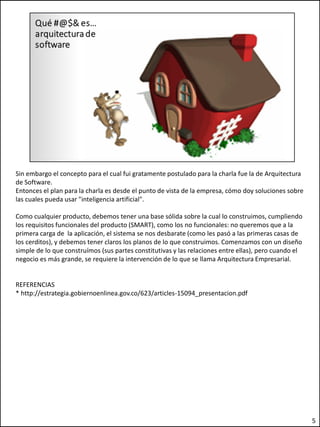 Sin embargo el concepto para el cual fui gratamente postulado para la charla fue la de Arquitectura
de Software.
Entonces el plan para la charla es desde el punto de vista de la empresa, cómo doy soluciones sobre
las cuales pueda usar "inteligencia artificial".
Como cualquier producto, debemos tener una base sólida sobre la cual lo construimos, cumpliendo
los requisitos funcionales del producto (SMART), como los no funcionales: no queremos que a la
primera carga de la aplicación, el sistema se nos desbarate (como les pasó a las primeras casas de
los cerditos), y debemos tener claros los planos de lo que construimos. Comenzamos con un diseño
simple de lo que construímos (sus partes constitutivas y las relaciones entre ellas), pero cuando el
negocio es más grande, se requiere la intervención de lo que se llama Arquitectura Empresarial.
REFERENCIAS
* http://estrategia.gobiernoenlinea.gov.co/623/articles-15094_presentacion.pdf
5
 