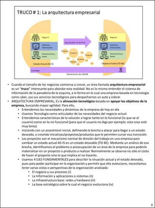 • Cuando el tamaño de los negocios comienza a crecer, un área llamada arquitectura empresarial
es un “truco” interesante para abordar esta realidad. No es lo mismo entender el sistema de
información de la panadería de la esquina, a la forma en la cual una empresa basada en tecnología
como uber, usa sus servicios tecnológicos para despacharnos un auto y cobrar.
• ARQUITECTURA EMPRESARIAL, Es la alineación tecnológica basada en apoyar los objetivos de la
empresa, buscando mayor agilidad. Para ello,
• Entendemos las necesidades y dinámicas de la empresa de hoy en día
• Usamos Tecnología como articulador de las necesidades del negocio actual
• Entendemos características de la solución a lograr tanto en lo funcional (lo que ve el
usuario) como en lo no-funcional (para que el usuario no diga por ejemplo: esta cosa está
muy lenta)
• iniciando con un assestment inicial, definiendo la brecha a atacar para llegar a un estado
deseado, y creando iniciativas/proyectos/productos que le permiten cursar esa transición.
• Los proyectos son el mecanismo normal de división del trabajo en una empresa para
cambiar un estado actual AS-IS en un estado deseable (TO-BE). Mediante un análisis de esa
brecha, identificamos el problema o preocupación de un área de la empresa para poderlo
materializar en un proyecto o producto a realizar. Normalmente se observa no sólo el costo
de hacer el proyecto sino lo que implica el no-hacerlo.
• Usamos 4 EJES FUNDAMENTALES para describir la situación actual y el estado deseado,
pues para poder participar en la organización y permitir que ella evolucione, necesitamos
tener varias vistas o perspectivas de la organización analizada:
• El negocio y sus procesos (i)
• La Información y aplicaciones o sistemas (ii)
• La infraestructura base: redes y hardware (iii)
• La base estratégica sobre la cual el negocio evoluciona (iv)
6
 