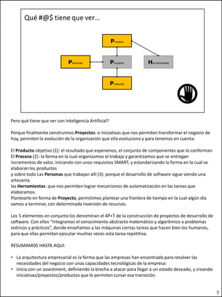Pero qué tiene que ver con Inteligencia Artificial?
Porque finalmente construimos Proyectos: o iniciativas que nos permiten transformar el negocio de
hoy, permiten la evolución de la organización que ella evoluciona y para tenemos en cuenta:
El Producto objetivo (1): el resultado que esperamos, el conjunto de componentes que lo conforman
El Proceso (2): la forma en la cual organizamos el trabajo y garantizamos que se entregan
incrementos de valor, iniciando con unos requisitos SMART, y estandarizando la forma en la cual se
elaboran los productos
y sobre todo Las Personas que trabajan allí (3): porque el desarrollo de software sigue siendo una
artesanía.
las Herramientas: que nos permiten lograr mecanismos de automatización en las tareas que
elaboramos.
Plantearlo en forma de Proyecto, permitimos plantear una frontera de tiempo en la cual algún día
vamos a terminar, con determinada inversión de recursos.
Los 5 elementos en conjunto los denominan el 4P+T de la construcción de proyectos de desarrollo de
software. Con ellos “Integramos el conocimiento abstracto matemático y algorítmico a problemas
teóricos y prácticos”, donde enseñamos a las máquinas ciertas tareas que hacen bien los humanos,
para que ellas permitan ejecutar muchas veces esta tarea repetitiva.
RESUMAMOS HASTA AQUI:
• La arquitectura empresarial es la forma que las empresas han encontrado para resolver las
necesidades del negocio con unas capacidades tecnológicas de la empresa:
• Inicia con un assestment, definiendo la brecha a atacar para llegar a un estado deseado, y creando
iniciativas/proyectos/productos que le permiten cursar esa transición.
7
 