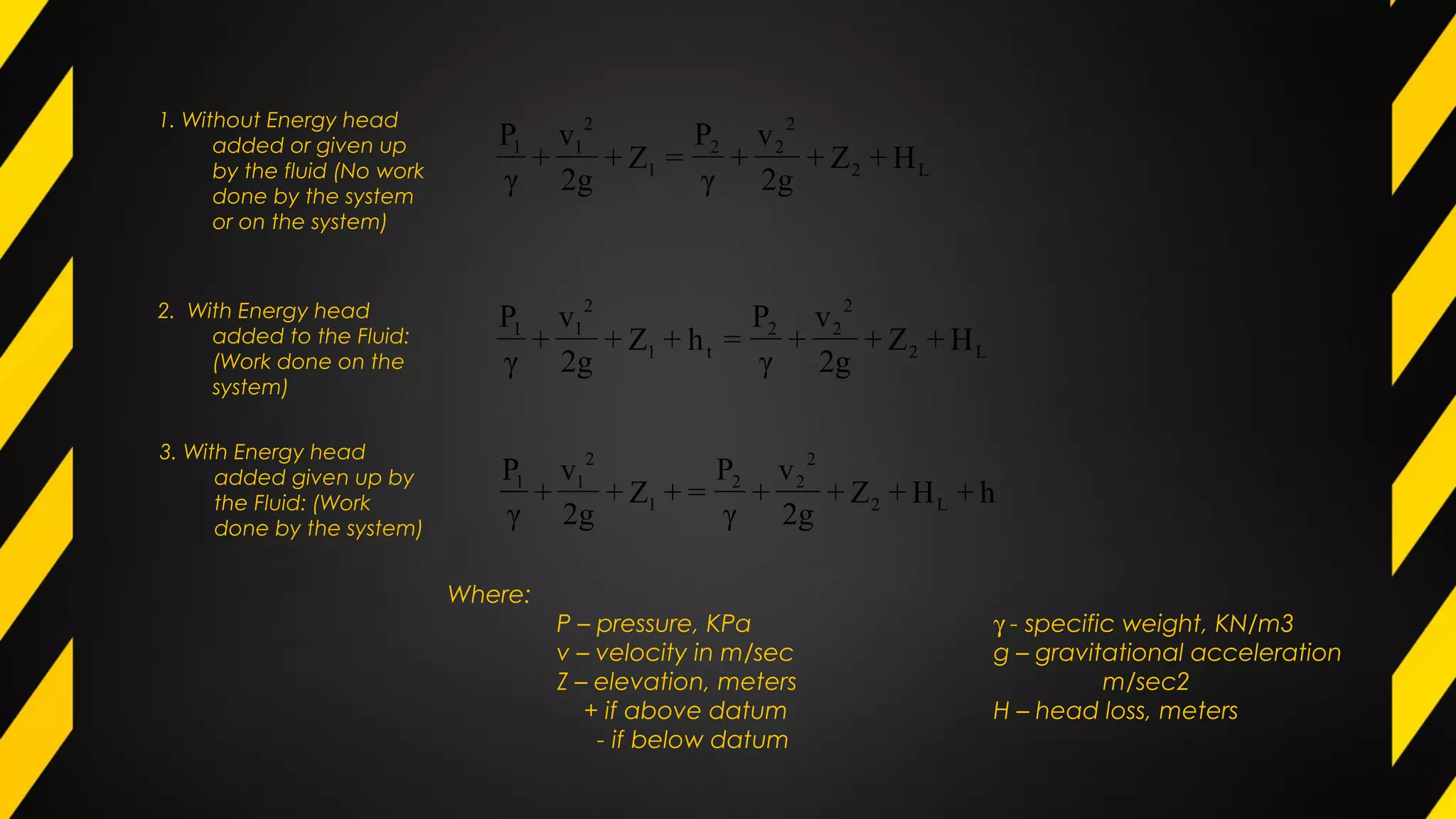 1. Without Energy head
added or given up
by the fluid (No work
done by the system
or on the system)
L2
2
22
t1
2
11
H+Z+
2g
v
+
γ
P
=h+Z+
2g
v
+
γ
P
L2
2
22
1
2
11
H+Z+
2g
v
+
γ
P
=Z+
2g
v
+
γ
P
h+H+Z+
2g
v
+
γ
P
=+Z+
2g
v
+
γ
P
L2
2
22
1
2
11
2. With Energy head
added to the Fluid:
(Work done on the
system)
3. With Energy head
added given up by
the Fluid: (Work
done by the system)
Where:
P – pressure, KPa γ - specific weight, KN/m3
v – velocity in m/sec g – gravitational acceleration
Z – elevation, meters m/sec2
+ if above datum H – head loss, meters
- if below datum
 
