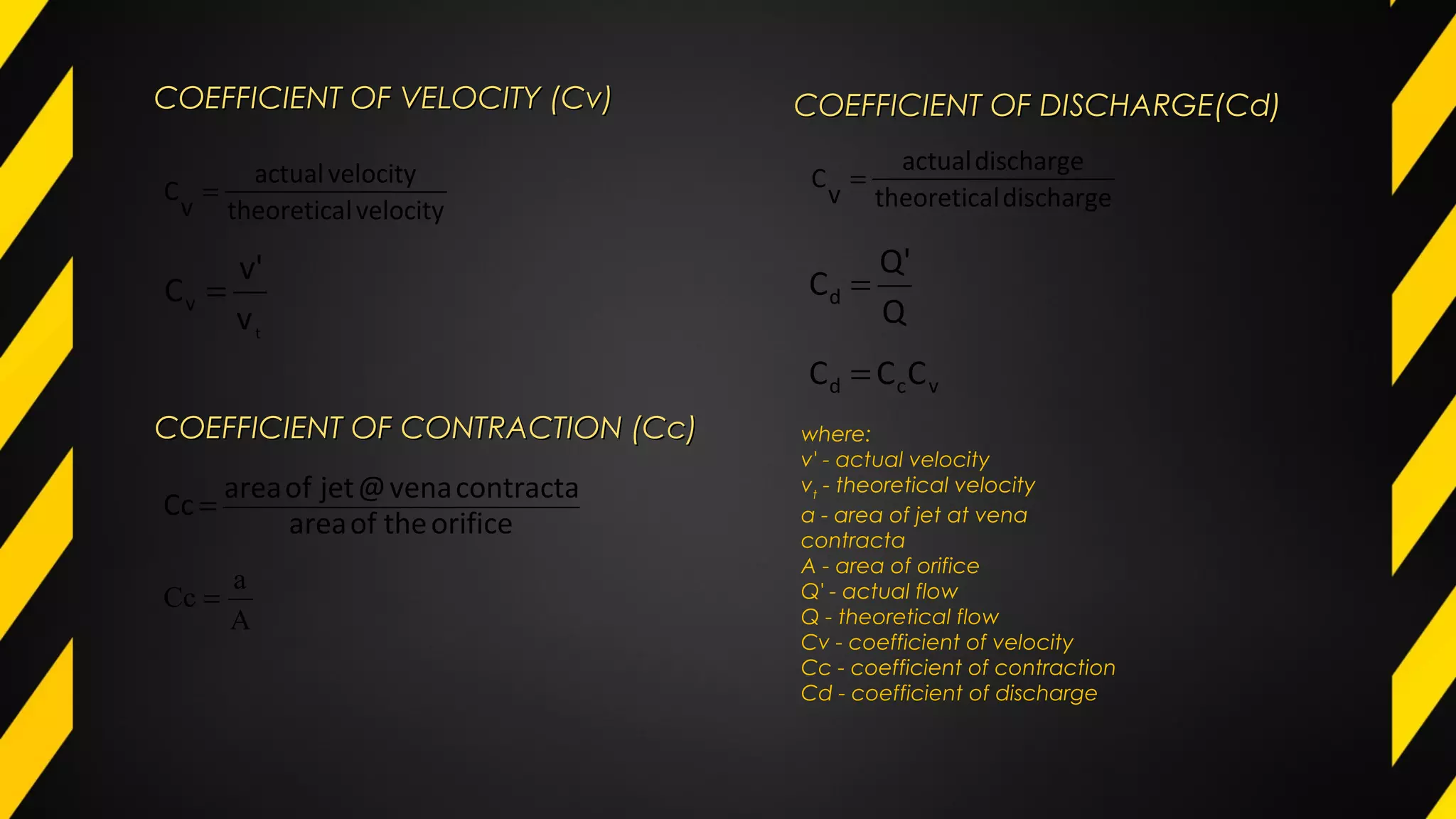 COEFFICIENT OF VELOCITY (Cv)COEFFICIENT OF VELOCITY (Cv)
velocityltheoretica
velocityactual
v
C =
t
v
v'
Cv =
COEFFICIENT OF CONTRACTION (Cc)COEFFICIENT OF CONTRACTION (Cc)
orificetheofarea
contractavena@jetofarea
Cc =
A
a
Cc =
COEFFICIENT OF DISCHARGE(Cd)COEFFICIENT OF DISCHARGE(Cd)
dischargeltheoretica
dischargeactual
v
C =
Q
Q'
Cd =
vcd CCC =
where:
v' - actual velocity
vt
- theoretical velocity
a - area of jet at vena
contracta
A - area of orifice
Q' - actual flow
Q - theoretical flow
Cv - coefficient of velocity
Cc - coefficient of contraction
Cd - coefficient of discharge
 