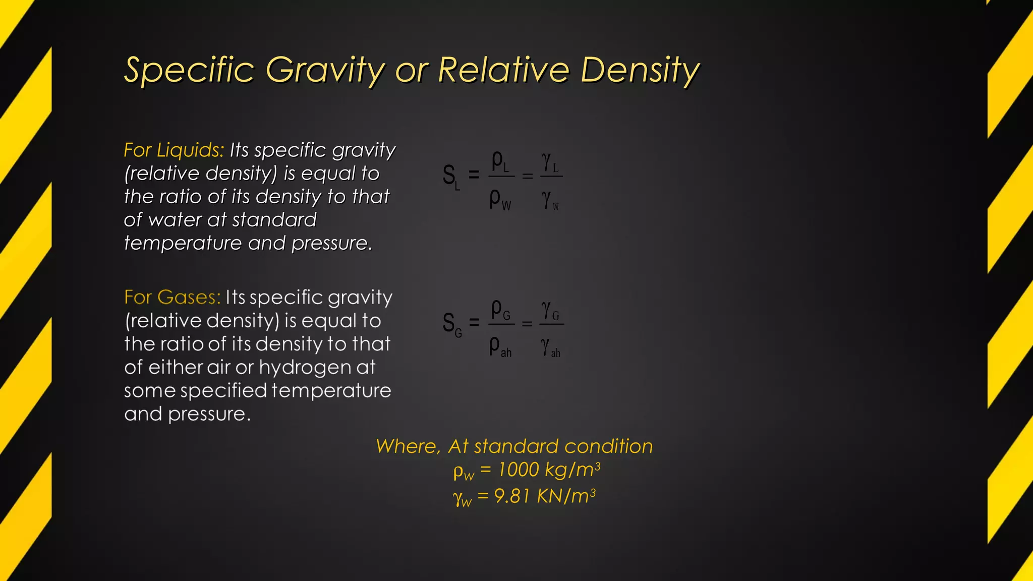 Specific Gravity or Relative DensitySpecific Gravity or Relative Density
For Liquids: Its specific gravityIts specific gravity
(relative density) is equal to(relative density) is equal to
the ratio of its density to thatthe ratio of its density to that
of water at standardof water at standard
temperature and pressure.temperature and pressure.
W
=
γ
γL
W
L
L
ρ
ρ
=S
ah
G
γ
γ
=
ah
G
G
ρ
ρ
=S
Where, At standard condition
ρW = 1000 kg/m3
γW = 9.81 KN/m3
 