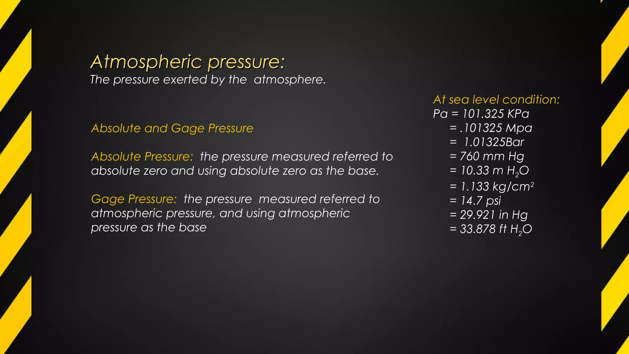 Atmospheric pressure:Atmospheric pressure:
The pressure exerted by the atmosphere.
At sea level condition:
Pa = 101.325 KPa
= .101325 Mpa
= 1.01325Bar
= 760 mm Hg
= 10.33 m H2O
= 1.133 kg/cm2
= 14.7 psi
= 29.921 in Hg
= 33.878 ft H2O
Absolute and Gage Pressure
Absolute Pressure: the pressure measured referred to
absolute zero and using absolute zero as the base.
Gage Pressure: the pressure measured referred to
atmospheric pressure, and using atmospheric
pressure as the base
 