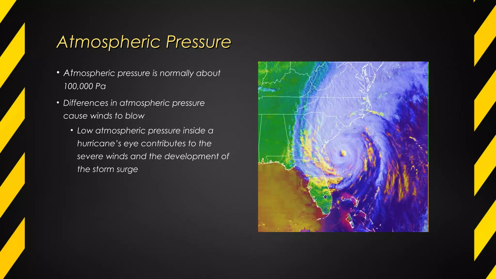 Atmospheric PressureAtmospheric Pressure
• Atmospheric pressure is normally about
100,000 Pa
• Differences in atmospheric pressure
cause winds to blow
• Low atmospheric pressure inside a
hurricane’s eye contributes to the
severe winds and the development of
the storm surge
 