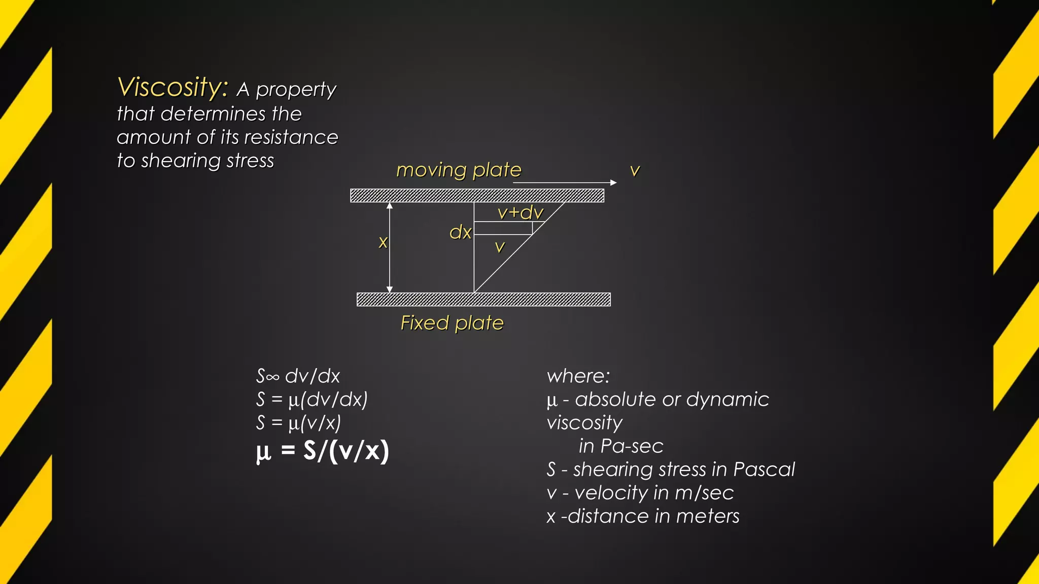Viscosity:Viscosity: A propertyA property
that determines thethat determines the
amount of its resistanceamount of its resistance
to shearing stressto shearing stress
xx dxdx
v+dvv+dv
vv
moving platemoving plate
Fixed plateFixed plate
vv
S∞ dv/dx
S = µ(dv/dx)
S = µ(v/x)
µ = S/(v/x)
where:
µ - absolute or dynamic
viscosity
in Pa-sec
S - shearing stress in Pascal
v - velocity in m/sec
x -distance in meters
 