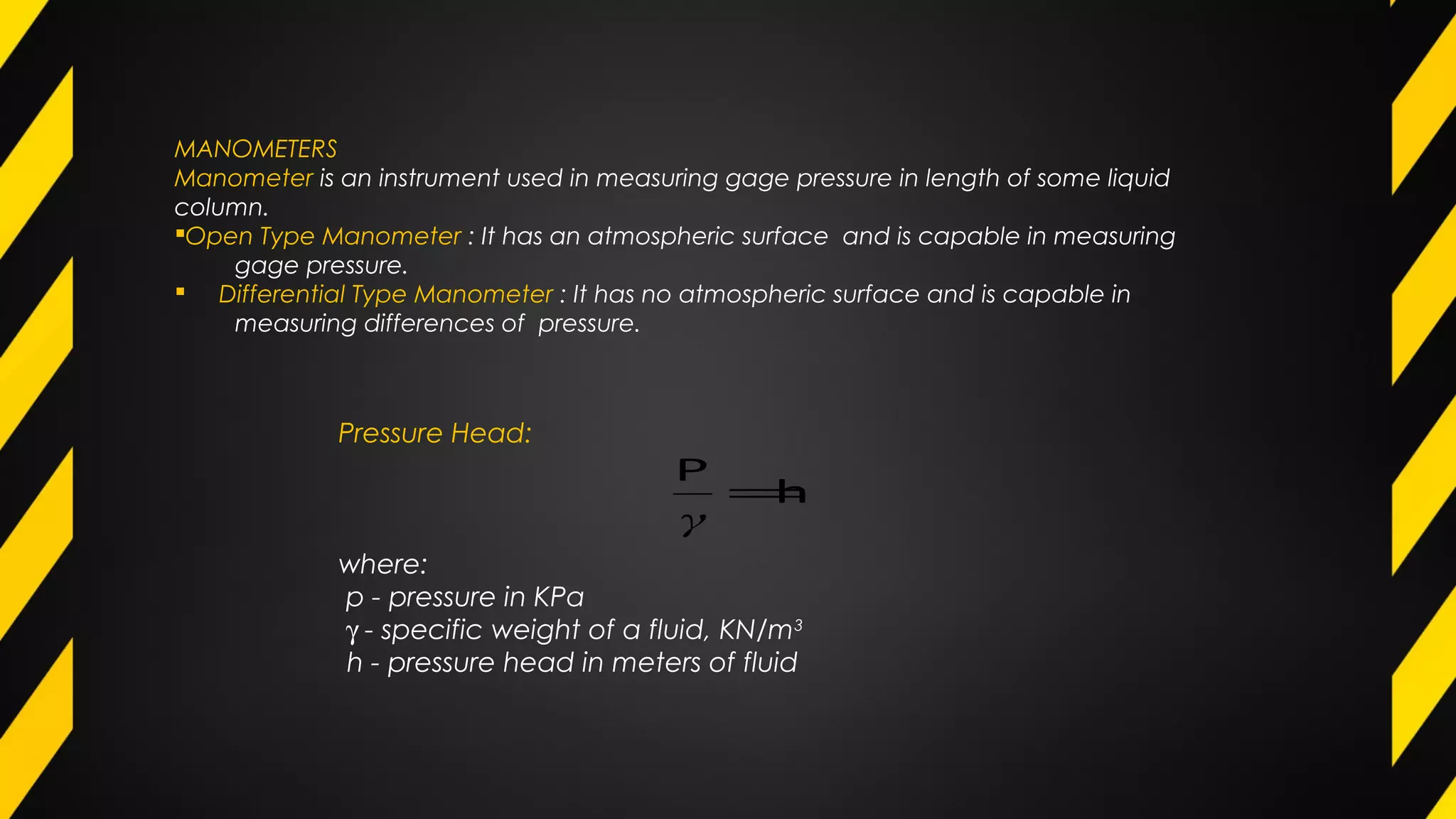 MANOMETERS
Manometer is an instrument used in measuring gage pressure in length of some liquid
column.
Open Type Manometer : It has an atmospheric surface and is capable in measuring
gage pressure.
 Differential Type Manometer : It has no atmospheric surface and is capable in
measuring differences of pressure.
Pressure Head:
where:
p - pressure in KPa
γ - specific weight of a fluid, KN/m3
h - pressure head in meters of fluid
h
P
=
γ
 