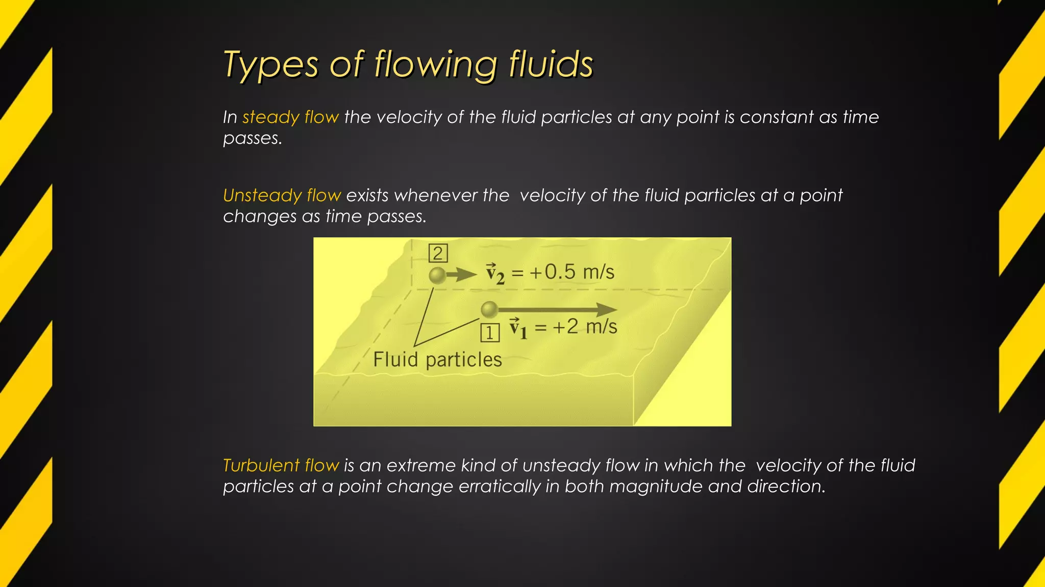 In steady flow the velocity of the fluid particles at any point is constant as time
passes.
Unsteady flow exists whenever the velocity of the fluid particles at a point
changes as time passes.
Turbulent flow is an extreme kind of unsteady flow in which the velocity of the fluid
particles at a point change erratically in both magnitude and direction.
Types of flowing fluidsTypes of flowing fluids
 
