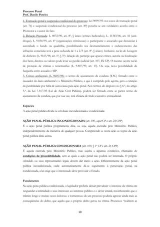 Processo Penal
Prof. Danilo Pereira
1. Transação penal e suspensão condicional do processo: Lei 9099/95: nos casos de transação penal
(art. 76) e suspensão condicional do processo (art. 89) percebe-se um verdadeiro acordo entre o
Promotor e o autor do fato.
2. Delação Premiada: L. 8072/90, art. 8º, § único (crimes hediondos), L. 11343/06, art. 41 (antidrogas), L. 9.034/95, art. 6º (organizações criminosas): o participante e associado que denunciar à
autoridade o bando ou quadrilha, possibilitando seu desmantelamento e esclarecimento das
infrações cometidas terá a pena reduzida de 1 a 2/3 (art. 8º, § único). Inclusive, na lei de Lavagem
de dinheiro (L. 9613/98, art. 1º, § 5º): delação do partícipe que apurar crimes, autoria ou localização
dos bens, direitos ou valores pode levar ao perdão judicial (art. 107, IX CP). O mesmo ocorre na lei
de proteção de vítimas e testemunhas (L. 9.807/99, art. 13). Ou seja, nova possibilidade de
barganha entre acusado e MP.
3. Crimes ambientais (L. 9605/98): o termo de ajustamento de conduta (TAC) firmado entre o
causador do dano ambiental e o Ministério Público, e que é cumprido pelo agente, gera a extinção
da punibilidade por falta de justa causa para ação penal. Nos termos do disposto no § 6.º, do artigo
5.º, da Lei 7.347/85 (Lei de Ação Civil Pública), poderá ser firmado entre as partes termo de
ajustamento de conduta, que por sua vez, terá eficácia de título executivo extrajudicial.
Espécies
A ação penal pública divide-se em duas: incondicionada e condicionada
AÇÃO PENAL PÚBLICA INCONDICIONADA (art. 100, caput CP e art. 24 CPP)
É a ação penal pública propriamente dita, ou seja, aquela exercida pelo Ministério Público,
independentemente da iniciativa de qualquer pessoa. Compreende-se nesta ação as regras da ação
penal pública ditas acima.
AÇÃO PENAL PÚBLICA CONDICIONADA (art. 100, § 1º CP e art. 24 CPP)
É aquela exercida pelo Ministério Público, mas sujeita a algumas condições, chamadas de
condições de procedibilidade, sem as quais a ação penal não poderá ser intentada. O próprio
ofendido ou seus representantes legais devem dar início a ação. Diferentemente da ação penal
pública incondicionada, onde automaticamente dá-se seguimento à persecução penal, na
condicionada, a lei exige que o interessado deve provocar o Estado.
Fundamento
Na ação pena pública condicionada, o legislador preferiu deixar prevalecer o interesse da vítima em
resguardar a intimidade e seus interesses ao interesse público e o dever estatal, reconhecendo que o
trâmite longo e muitas vezes doloroso e tormentoso de um processo poderia agravar ainda mais as
conseqüências do delito, que aquilo que o próprio delito gerou na vítima. Processos “reabrem as

10

 