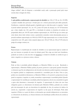 Processo Penal
Prof. Danilo Pereira
chagas sofridas”, além de despertar a curiosidade social, onde a persecução penal pode trazer
enorme dano à imagem da vítima.
Espécies
1. ação pública condicionada a representação do ofendido (art. 100, § 1º CP, art. 24 e 39 CPP):
o próprio ofendido deve provocar o Estado para ver o ofensor processado pelo delito praticado.
Geralmente, a expressão utilizada quando o legislador quer se valer dessa ação é a seguinte: “somente
de procede mediante representação”. Ex.: art. 147, § único CP (crime de ameaça); art. 167 CP determina
que o dano simples (art. 163, caput CP) e a introdução de animais ou abandono de animais em
propriedade alheia (art. 164 CP) sejam mediante representação; art. 182 CP diz que aos crimes que
estão dentro deste título (crimes contra o patrimônio) cometidos contra determinadas pessoas se
procede mediante representação; art. 88 da Lei 9.099/95 exige representação nos os crimes de lesão
corporal leve (art. 129, caput) e lesão corporal culposa (art. 129, § 6º CP); art. 130, § 2º CP (crime de
perigo de contágio venéreo) etc.
Forma
Representação é a manifestação de vontade do ofendido ou seu representante legal no sentido de
que tem interesse na punição do autor da infração penal. Não exige um ritual nem formalismo,
podendo ser escrita ou oral, mas deve ser inequívoca a vontade do ofendido no sentido de que se
inicie o inquérito ou o processo contra o ofensor.
Trâmite
Pode ser feita à autoridade policial (delegado), ao Ministério Público ou ao juiz. Recebendo a
representação, o Ministério Público poderá, de pronto, promover a ação penal, quando fornecidos
os elementos que lhe são indispensáveis; não havendo tais elementos poderá requisitar a instauração
do inquérito policial ou simplesmente encaminhá-la a autoridade para tal efeito. Feita ao Juiz,
poderá este encaminhá-la diretamente ao Ministério Público se for possível a propositura da ação
penal ou requisitar o inquérito ou, ainda, encaminhar a representação à autoridade policial. Quando
a representação for recebida por autoridade policial incompetente, deverá esta encaminhá-la aquela
a quem cabe determinar a instauração do inquérito. A representação da vítima não tem força
obrigatória quanto ao oferecimento de denúncia pelo Ministério Público, podendo este concluir
pela não-instauração da ação em decorrência da atipicidade do fato, da ausência de indícios da
autoria etc., requerendo o arquivamento do inquérito ou das peças de informação. Pode ainda
requisitar à Polícia ou a quem de direito as informações que entenda indispensáveis ou necessárias
ao oferecimento da denúncia, ou oferecer denúncia com classificação jurídica diversa da contida na
representação.

11

 