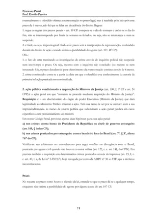 Processo Penal
Prof. Danilo Pereira
eventualmente o ofendido oferece a representação no prazo legal, mas é recebida pelo juiz após este
prazo de 6 meses, não há que se falar em decadência do direito. Regras:
1. segue as regras dos prazos penais – art. 10 CP: computa-se o dia do começo e exclui-se o dia do
fim, não se interrompendo por finais de semana ou feriados, ou seja, não se interrompe e nem se
suspende;
2. é fatal, ou seja, improrrogável: findo este prazo sem a interposição da representação, o ofendido
decairá do direito de ação, estando extinta a punibilidade do agente (art. 107, IV CP).
Obs.:
1. o fato de estar tramitando as investigações do crime através do inquérito policial não suspende
nem interrompe o prazo. Ou seja, mesmo com o inquérito não concluído (ou mesmo se nem
instaurado foi), o prazo decadencial para oferecimento da representação continua sendo de 6 meses.
2. crime continuado: conta-se a partir da data em que o ofendido teve conhecimento da autoria da
primeira infração praticada em continuidade.
2. ação pública condicionada a requisição do Ministro da Justiça (art. 100, § 1º CP e art. 24
CPP):é a ação penal em que “somente se procede mediante requisição do Ministro da Justiça”.
Requisição é o ato discricionário do órgão do poder Executivo (Ministro da Justiça) que dará
legitimidade ao Ministério Público intentar a ação. Tem sua razão de ser por se atender, com a sua
imprescindibilidade, às razões de ordem política que subordinam a ação penal pública em casos
específicos a um pronunciamento do ministro
Em nosso Código Penal, previstas apenas duas hipóteses para essa ação penal:
a) nos crimes contra honra do Presidente da República ou chefe de governo estrangeiro
(art. 145, § único CP);
b) nos crimes praticados por estrangeiro contra brasileiro fora do Brasil (art. 7º, § 3º, aliena
“b” do CP).
Verifica-se seu cabimento no entendimento para reger conflito ou divergência com o Brasil,
praticado por agente civil quando não houver co-autor militar (art. 122, c. c. art. 141, do CPM). Era
prevista também a requisição em determinados crimes praticados através da imprensa (art. 23, I, c.
c. art. 40, I, a, da Lei n° 5.250/67), hoje revogada por conta da ADPF nº 30 so STF, que a declarou
inconstitucional.

Prazo
No tocante ao prazo como houve o silêncio da lei, entende-se que o prazo dá-se a qualquer tempo,
enquanto não extinta a punibilidade do agente por alguma causa do art. 107 CP.

13

 