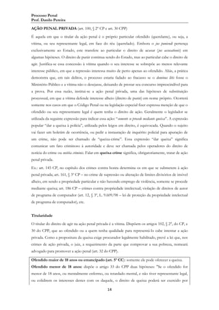 Processo Penal
Prof. Danilo Pereira
AÇÃO PENAL PRIVADA (art. 100, § 2º CP e art. 30 CPP)
É aquela em que o titular da ação penal é o próprio particular ofendido (querelante), ou seja, a
vítima, ou seu representante legal, em face do réu (querelado). Embora o jus puniendi pertença
exclusivamente ao Estado, este transfere ao particular o direito de acusar (jus accusationis) em
algumas hipóteses. O direito de punir continua sendo do Estado, mas ao particular cabe o direito de
agir. Justifica-se essa concessão à vítima quando o seu interesse se sobrepõe ao menos relevante
interesse público, em que a repressão interessa muito de perto apenas ao ofendido. Aliás, a prática
demonstra que, em tais delitos, o processo estaria fadado ao fracasso se o dominus litis fosse o
Ministério Público e a vítima não o desejasse, deixando de prestar seu concurso imprescindível para
a prova. Por essa razão, institui-se a ação penal privada, uma das hipóteses de substituição
processual, em que a vítima defende interesse alheio (direito de punir) em nome próprio. Ocorrerá
somente nos casos em que o Código Penal ou na legislação especial fizer expressa menção de que o
ofendido ou seu representante legal é quem tenha o direito de ação. Geralmente o legislador se
utilizada da seguinte expressão para indicar essa ação: “somente se procede mediante queixa”. A expressão
popular “dar a queixa à polícia”, utilizada pelos leigos em direito, é equivocada. Quando o sujeito
vai fazer um boletim de ocorrência, ou pedir a instauração de inquérito policial para apuração de
um crime, não pode ser chamado de “queixa-crime”. Essa expressão “dar queixa” significa
comunicar um fato criminoso à autoridade e deve ser chamada pelos operadores do direito de
notícia do crime ou notitia criminis. Falar em queixa crime significa, obrigatoriamente, tratar de ação
penal privada.
Ex.: art. 145 CP, no capítulo dos crimes contra honra determina os em que se submetem à ação
penal privada; art. 161, § 3º CP – no crime de supressão ou alteração de limites divisórios de imóvel
alheio, em sendo a propriedade particular e não havendo emprego de violência, somente se procede
mediante queixa; art. 186 CP – crimes contra propriedade intelectual; violação de direitos de autor
de programa de computador (art. 12, § 3º, L. 9.609/98 – lei de proteção da propriedade intelectual
de programa de computador), etc.
Titularidade
O titular do direito de agir na ação penal privada é a vítima. Dispõem os artigos 102, § 2°, do CP, e
30 do CPP, que ao ofendido ou a quem tenha qualidade para representá-lo cabe intentar a ação
privada. Como a propositura da queixa exige procurador legalmente habilitado, prevê a lei que, nos
crimes de ação privada, o juiz, a requerimento da parte que comprovar a sua pobreza, nomeará
advogado para promover a ação penal (art. 32 do CPP).
Ofendido maior de 18 anos ou emancipado (art. 5º CC): somente ele pode oferecer a queixa.
Ofendido menor de 18 anos: dispõe o artigo 33 do CPP duas hipóteses: "Se o ofendido for
menor de 18 anos, ou mentalmente enfermo, ou retardado mental, e não tiver representante legal,
ou colidirem os interesses destes com os daquele, o direito de queixa poderá ser exercido por
14

 