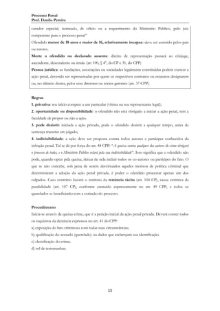 Processo Penal
Prof. Danilo Pereira
curador especial, nomeado, de ofício ou a requerimento do Ministério Público, pelo juiz
competente para o processo penal”
Ofendido menor de 18 anos e maior de 16, relativamente incapaz: deve ser assistido pelos pais
ou tutores.
Morte o ofendido ou declarado ausente: direito de representação passará ao cônjuge,
ascendente, descendente ou irmão (art 100, § 4°, do CP e 31, do CPP)
Pessoa jurídica: as fundações, associações ou sociedades legalmente constituídas podem exercer a
ação penal, devendo ser representadas por quem os respectivos contratos ou estatutos designarem
ou, no silêncio destes, pelos seus diretores ou sócios gerentes (art. 37 CPP).
Regras
1. privativa: seu início compete a um particular (vítima ou seu representante legal);
2. oportunidade ou disponibilidade: o ofendido não está obrigado a iniciar a ação penal, tem a
faculdade de propor ou não a ação.
3. pode desistir: iniciada a ação privada, pode o ofendido desistir a qualquer tempo, antes da
sentença transitar em julgado;
4. indivisibilidade: a ação deve ser proposta contra todos autores e partícipes conhecidos da
infração penal. Tal se dá por força do art. 48 CPP: “A queixa contra qualquer dos autores do crime obrigará
o processo de todos, e o Ministério Público velará pela sua indivisibilidade”. Isso significa que o ofendido não
pode, quando optar pela queixa, deixar de nela incluir todos os co-autores ou partícipes do fato. O
que se não concebe, sob pena de serem desvirtuados aqueles motivos de política criminal que
determinaram a adoção da ação penal privada, é poder o ofendido processar apenas um dos
culpados. Caso contrário haverá o instituto da renúncia tácita (art. 104 CP), causa extintiva da
punibilidade (art. 107 CP), conforme estatuído expressamente no art. 49 CPP, e todos os
querelados se beneficiarão com a extinção do processo.
Procedimento
Inicia-se através da queixa-crime, que é a petição inicial da ação penal privada. Deverá conter todos
os requisitos da denúncia expressos no art. 41 do CPP:
a) exposição do fato criminoso com todas suas circunstâncias;
b) qualificação do acusado (querelado) ou dados que esclareçam sua identificação.
c) classificação do crime;
d) rol de testemunhas.

15

 