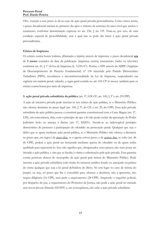 Processo Penal
Prof. Danilo Pereira
Obs.: exceção a esse prazo se dá no caso de ação penal privada personalíssima. Como vimos acima,
o prazo decadencial iniciará no primeiro dia após o trânsito da sentença do juízo cível que anulou o
casamento, conforme determinação expressa no art. 236, § ún. CP. Trata-se, por isso, de uma
condição especial de procedibilidade, sem a qual não se pode dar início á ação penal privada
personalíssima.
Crimes de Imprensa
Os crimes contra honra (calúnia, difamação e injúria) através de imprensa: o prazo decadencial era
de 3 meses contados da data da publicação (imprensa escrita) transmissão (rádio ou televisão)
conforme art. 41, § 1º da Lei de Imprensa (L. 5.250/67). Porém, o STF através da ADPF (Argüição
de Descumprimento de Preceito Fundamental) nº 130 intentada pelo Partido Democrático
Trabalhista (PDT), reconheceu a inconstitucionalidade da Lei de Imprensa, suspendendo sua
vigência em matéria penal, valendo, a regra geral contida no art. 103 CP (6 meses) também para os
crimes contra honra por meio de imprensa.
3. ação penal privada subsidiária da pública (art. 5º, LIX CF, art. 100, § 3º e art. 29 CPP):
A ação de iniciativa privada pode intentar-se nos crimes de ação pública, se o Ministério Público
não oferece denúncia no prazo legal (art. 100, § 3°, do CP, e art. 29, do CPP). Essa ação privada
subsidiária da ação pública passou a constituir garantia constitucional com a Carta Magna (art. 5°,
LIX), em consonância, aliás, com o princípio de que a lei não pode excluir da apreciação do Poder
Judiciário lesão ou ameaça a direito (art. 5°, XXXV). Atende-se ao inderrogável princípio
democrático do processo a participação do ofendido na persecução penal. Qualquer que seja o
delito que se apura mediante ação penal pública, se o Ministério Público não oferece a denúncia
no prazo que, em regra é de cinco dias, se o agente estiver preso, e de quinze dias, se solto (art. 46
do CPP), poderá a ação penal ser instaurada mediante queixa do ofendido ou de quem tenha
qualidade para representá-lo. Isso não significa que, ultrapassados esses prazos, não mais possa ser
iniciada a ação pública, e sim que se faculta à vítima a substituição pela ação privada. Essa garantia
contra possíveis abusos do monopólio da ação penal pela inércia do Ministério Público. Pode
intentar a ação privada subsidiária todo titular do interesse jurídico lesado ou ameaçado na prática
do crime qualquer que seja a lei penal definidora do ilícito. Só tem lugar no caso de inércia do
parquet, ou seja, no prazo que lhe é concedido para oferecer a denúncia, não a apresenta, não
requer diligência (16 CPP), nem pede o arquivamento (28 CPP). Arquivado o inquérito policial,
por despacho do juiz, a requerimento do Promotor de Justiça, não pode a ação penal ser iniciada
sem novas provas (Súmula 524 STF) e, em conseqüência, não cabe a ação privada subsidiária.

17

 