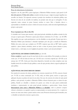 Processo Penal
Prof. Danilo Pereira
Prazo do oferecimento da denúncia
Segundo o art. 46, caput CPP, o prazo legal para o Ministério Público intentar a ação penal é de 5
dias (réu preso) e 15 dias (réu solto), contados da data em que o órgão do parquet (significa isso
assoalho em francês. Tal expressão remonta à posição dos membros do ministério público cujo
ficavam em cima de um assoalho de madeira, em posição mais alta que os advogados. É uma
expressão muito comum na praxe forense) recebeu os autos. Não o fazendo, abre-se a
oportunidade ao ofendido de exercer o direito de acusar em juízo, onde terá então legitimidade para
propor a ação penal.
Prazo impróprio (art. 103, in fine CP)
O ofendido terá 6 meses para intentar a ação penal privada subsidiária da pública contado do dia
em que se esgotou para o Promotor o prazo para oferecer a denúncia (5 ou 15 dias – art. 46 CPP).
Não significa isto que a ação penal passou a ser do ofendido, ou seja, privada. O prazo que tem o
Ministério Público para denunciar é chamado impróprio pois não gera a retirada do Ministério
Público dos autos, tanto que o próprio art. 29 CPP é expresso que cabe ao MP “aditar a queixa,
repudiá-la e oferecer denúncia substitutiva, intervir em todos os termos do processo, fornecer elementos de prova,
interpor recurso e, a todo tempo, no caso de negligência do querelante, retomar a ação como parte principal.”
AÇÃO PENAL EM CRIMES COMPLEXOS (art. 101 CP)
Crime complexo é aquele em que há uma fusão de dois ou mais delitos. Por exemplo, no crime de
roubo (art. 157 CP) há fusão de furto (art. 155 CP) com o de lesão corporal (art. 129 CP) ou de
ameaça (art. 147 CP). Assim, por força deste dispositivo, havendo um crime complexo cujo seja
fundido através de um delito de ação pública e outro de ação privada, caberá a regra de aplicação da
ação pública.
AÇÃO PENAL EM CONCURSO DE CRIMES
Em matéria de concurso de crimes, podemos ter concurso material (art. 69 CP), concurso formal
(art. 70 CP) ou crime continuado (art. 71 CP), onde, em linhas gerais, trazem as regras para
aplicação da pena na prática de mais de um crime. Em caso de concurso de crimes de ação penal
pública e ação privada, só poderá o Ministério Público oferecer denúncia para os crimes de ação
pública, ficando ao ofendido a iniciativa de quanto aos crimes de ação penal condicionada
(mediante a representação) ou ação penal privada (mediante a queixa-crime). Assim, haverá
litisconsórcio ativo entre o Ministério Público e o ofendido, onde ao primeiro compete
oferecer a denúncia e ao segundo a queixa ou representação, no mesmo processo. Ex.: o sujeito no
mesmo ato mata uma vítima e pratica injúria contra outra: Promotor denuncia pelo homicídio, mas
o ofendido na injúria deve intentar a queixa crime.

18

 