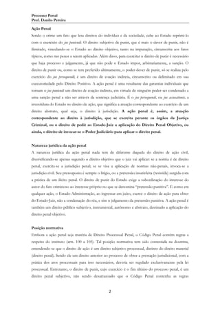 Processo Penal
Prof. Danilo Pereira
Ação Penal
Sendo o crime um fato que lesa direitos do indivíduo e da sociedade, cabe ao Estado reprimi-lo
com o exercício do jus puniendi. O direito subjetivo de punir, que é mais o dever de punir, não é
ilimitado, vinculando-se o Estado ao direito objetivo, tanto na imputação, circunscrita aos fatos
típicos, como nas penas a serem aplicadas. Além disso, para exercitar o direito de punir é necessário
que haja processo e julgamento, já que não pode o Estado impor, arbitrariamente, a sanção. O
direito de punir ou, como se tem preferido ultimamente, o poder-dever de punir, só se realiza pelo
exercício do jus persequendi; é um direito de coação indireta, circunscrito ou delimitado em sua
executoriedade pelo Direito Positivo. A ação penal é uma resultante das garantias individuais que
tornam o jus puniendi um direito de coação indireta, em virtude de ninguém poder ser condenado a
uma sanção penal a não ser através da sentença judiciária. É o jus persequendi, ou jus accusationis, a
investidura do Estado no direito de ação, que significa a atuação correspondente ao exercício de um
direito abstrato, qual seja, o direito à jurisdição. A ação penal é, assim, a atuação
correspondente ao direito à jurisdição, que se exercita perante os órgãos da Justiça
Criminal, ou o direito de pedir ao Estado-Juiz a aplicação do Direito Penal Objetivo, ou
ainda, o direito de invocar-se o Poder Judiciário para aplicar o direito penal.
Natureza jurídica da ação penal
A natureza jurídica da ação penal nada tem de diferente daquela do direito de ação civil,
diversificando-se apenas segundo o direito objetivo que o juiz vai aplicar: se a norma é de direito
penal, exercita-se a jurisdição penal; se se visa a aplicação de normas não-penais, invoca-se a
jurisdição civil. Seu pressuposto é sempre o litígio, ou a pretensão insatisfeita (resistida) surgida com
a prática de um ilícito penal. O direito de punir do Estado exige a subordinação do interesse do
autor do fato criminoso ao interesse próprio no que se denomina “pretensão punitiva”. E como em
qualquer ação, o Estado-Administração, ao ingressar em juízo, exerce o direito de ação para obter
do Estado-Juiz, não a condenação do réu, e sim o julgamento da pretensão punitiva. A ação penal é
também um direito público subjetivo, instrumental, autônomo e abstrato, destinado a aplicação do
direito penal objetivo.
Posição normativa
Embora a ação penal seja matéria de Direito Processual Penal, o Código Penal contém regras a
respeito do instituto (arts. 100 a 105). Tal posição normativa tem sido contestada na doutrina,
entendendo-se que o direito de ação é um direito subjetivo processual, distinto do direito material
(direito penal). Sendo ele um direito anterior ao processo de obter a prestação jurisdicional, com a
prática dos atos processuais para isso necessários, deveria ser regulado exclusivamente pela lei
processual. Entretanto, o direito de punir, cujo exercício é o fim último do processo penal, é um
direito penal subjetivo, não sendo desarrazoado que o Código Penal contenha as regras

2

 
