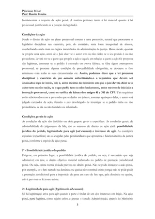 Processo Penal
Prof. Danilo Pereira
fundamentais a respeito da ação penal. A matéria pertence tanto à lei material quanto à lei
processual, justificando-se a posição do legislador.
Condições da ação
Sendo o direito de ação no plano processual conexo a uma pretensão, natural que procurasse o
legislador disciplinar seu exercício, pois, do contrário, seria fonte inesgotável de abusos,
assoberbando ainda mais os órgãos incumbidos da administração da justiça. Desse modo, quando
se propõe uma ação, antes de o Juiz dizer se o autor tem ou não razão, se o seu pedido é ou não
procedente, deverá ver se a parte que propôs a ação e aquela em relação a quem a ação foi proposta
são legítimas, constatar se o pedido é escorado em prova idônea, se falta algum pressuposto
processual, se presente alguma condição de procedibilidade obrigatória, se descreve o fato
criminoso com todas as suas circunstâncias etc. Assim, podemos dizer que a lei procurou
disciplinar o exercício do jus actionis subordinando-o a requisitos que devem ser
analisados logo de início, isto é, antes mesmo do momento em que o juiz deverá dizer se o
autor tem ou não razão, se o que pediu tem ou não fundamento, antes mesmo de iniciada a
instrução processual, como se verifica da leitura dos artigos 41 e 395 do CPP. Tais requisitos
estão relacionados com a pretensão que se deduz em juízo e, ausentes quaisquer deles, o autor será
julgado carecedor de ação, ficando o juiz desobrigado de investigar se o pedido tinha ou não
procedência, se era ou não fundado ou infundado.
Condições gerais de ação
As condições da ação são divididas em dois grupos: gerais e específicas. As condições gerais, de
admissibilidade do julgamento da lide, são as mesmas do direito de ação civil: possibilidade
jurídica do pedido, legitimidade para agir (ad causam) e interesse de agir. As condições
especiais (específicas) são as exigidas pelas peculiaridades que apresenta o funcionamento da justiça
penal, conforme a espécie da ação penal.
1ª - Possibilidade jurídica do pedido
Exige-se, em primeiro lugar, a possibilidade jurídica do pedido, ou seja, é necessário que seja
admissível, em tese, o direito objetivo material reclamado no pedido de prestação jurisdicional
penal. Ou seja, exista norma violada prevista no direito penal. Não se pode instaurar a ação penal,
por exemplo, se o fato narrado na denúncia ou queixa não constitui crime porque não se pode pedir
a prestação jurisdicional para a imposição de pena em caso de fato que, pela denúncia ou queixa,
não é previsto na lei como crime.
2ª- Legitimidade para agir (legitimatio ad causam)
Só há legitimação ativa para agir quando a parte é titular de um dos interesses em litígio. Na ação
penal, parte legítima, como sujeito ativo, é apenas o Estado-Administração, através do Ministério
3

 