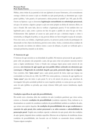Processo Penal
Prof. Danilo Pereira
Público, único titular do jus puniendi; só ele tem legitimatio ad causam. Entretanto, a lei eventualmente
outorga o direito de exercer a ação ao ofendido na ação penal privada, ao determinar que a ação
penal é pública, “salvo quando a lei expressamente a declara privativa do ofendido” (art. 100, caput, do CP).
Ocorre na hipótese o que se denomina legitimação extraordinária ou substituição processual,
em que a lei autoriza a alguém a propor a ação em nome próprio na defesa de interesse alheio, no
caso o Estado. De outro lado, deve-se verificar a legitimação passiva. O réu também deve ser
legitimado para a ação, como a pessoa em face de quem o pedido do autor há que ser feito.
Evidentemente falta legitimatio ad causam na ação penal em que a denúncia imputa o crime à
testemunha, ao delegado de polícia, ou seja, pessoas alheias aos fatos irrogados na peça de acusação.
Fora estes casos, na verdade, a legitimação passiva, no processo penal, resulta da participação do
denunciado no fato objeto da denúncia, previsto como crime. Assim, a existência dessa condição da
ação, havendo um mínimo de indícios contra o autor da infração, só pode ser verificada após a
instrução probatória, tratando-se de mérito.
3ª- Interesse de agir
O interesse de agir encontra-se na idoneidade do pedido. Há interesse processual de agir quando a
parte sofre um prejuízo não propondo a ação, daí que para evitar este prejuízo necessita intervir
junto a órgãos jurisdicionais. Como o Estado não consegue impor penas senão através de um
processo, tem interesse de agir aquele que tem pedido idôneo arrimado em elementos que
convençam o Magistrado da seriedade daquilo que pede, pretensão digna de ser julgada.
Caso contrário, falta “justa causa” para a ação penal, passível de habeas corpus que impeça sua
continuidade na forma do art. 648, I do CPP. Em outras palavras, o interesse de agir significa ter
“justa causa” para dar início à ação penal. E, tal se dá através de provas, que advenham da
investigação feita pela autoridade policial no curso inquérito policial, ou outras provas que tenha o
autor da ação (pública ou privada), que enseje robustez hábil, pelo menos inicialmente, àquela
pretensão.
Condições específicas de ação (de procedibilidade)
De acordo com a doutrina, além das condições da ação (condições genéricas) que vimos acima,
existem as chamadas condições de procedibilidade (condições especiais). Hoje, inclinam-se os
doutrinadores no sentido de considerar condições de procedibilidade também as condições da ação,
que seriam uma espécie daquelas. As condições de procedibilidade são as que condicionam o
exercício da ação penal, têm caráter processual e se atêm somente a admissibilidade da
persecução penal. Exigida uma condição especial, a admissão da ação penal, além das condições
da ação (gerais), depende dessa condição específica. Diversas são as hipóteses de incidências dessas
condições de procedibilidade, não havendo um rol fechado ou enumerado dessas condições.
Vejamos alguns exemplos:

4

 