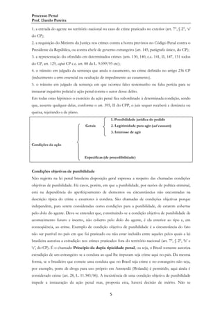 Processo Penal
Prof. Danilo Pereira
1. a entrada do agente no território nacional no caso de crime praticado no exterior (art. 7°, § 2°, „a‟
do CP);
2. a requisição do Ministro da Justiça nos crimes contra a honra previstos no Código Penal contra o
Presidente da República, ou contra chefe de governo estrangeiro (art. 145, parágrafo único, do CP);
3. a representação do ofendido em determinados crimes (arts. 130, 140, c.c. 141, II, 147, 151 todos
do CP, art. 129, caput CP c.c. art. 88 da L. 9.099/95 etc);
4. o trânsito em julgado da sentença que anula o casamento, no crime definido no artigo 236 CP
(induzimento a erro essencial ou ocultação de impedimento ao casamento).
5. o trânsito em julgado da sentença em que ocorreu falso testemunho ou falsa perícia para se
instaurar inquérito policial e ação penal contra o autor desse delito.
Em todas estas hipóteses o exercício da ação penal fica subordinado à determinada condição, sendo
que, ausente qualquer delas, conforme o art. 395, II do CPP, o juiz sequer receberá a denúncia ou
queixa, rejeitando-a de plano.
1. Possibilidade jurídica do pedido
Gerais

2. Legitimidade para agir (ad causam)
3. Interesse de agir

Condições da ação
Específicas (de procedibilidade)

Condições objetivas de punibilidade
Não registra na lei penal brasileira disposição geral expressa a respeito das chamadas condições
objetivas de punibilidade. Há casos, porém, em que a punibilidade, por razões de política criminal,
está na dependência do aperfeiçoamento de elementos ou circunstâncias não encontradas na
descrição típica do crime e exteriores à conduta. São chamadas de condições objetivas porque
independem, para serem consideradas como condições para a punibilidade, de estarem cobertas
pelo dolo do agente. Deve-se entender que, constituindo-se a condição objetiva de punibilidade de
acontecimento futuro e incerto, não coberto pelo dolo do agente, é ela exterior ao tipo e, em
conseqüência, ao crime. Exemplo de condição objetiva de punibilidade é a circunstância do fato
não ser punível no país em que foi praticado ou não estar incluído entre aqueles pelos quais a lei
brasileira autoriza a extradição nos crimes praticados fora do território nacional (art. 7°, § 2°, „b‟ e
„c‟, do CP). É o chamado Princípio da dupla tipicidade penal, ou seja, o Brasil somente autoriza
extradição de um estrangeiro se a conduta ao qual lhe imputam seja crime aqui no país. Da mesma
forma, se o brasileiro que comete uma conduta que no Brasil seja crime e no estrangeiro não seja,
por exemplo, porte de droga para uso próprio em Amsterdã (Holanda) é permitido, aqui ainda é
considerado crime (art. 28, L. 11.343/06). A inexistência de uma condição objetiva de punibilidade
impede a instauração da ação penal mas, proposta esta, haverá decisão de mérito. Não se
5

 