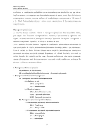 Processo Penal
Prof. Danilo Pereira
confundem as condições de punibilidade com as chamadas escusas absolutórias, em que não se
impõe a pena em casos especiais por circunstâncias pessoais do agente ou em decorrência de seu
comportamento posterior, como nas hipóteses de isenção de pena previstas nos arts. 181, incisos I
e II e 348, § 2°, imunidades referentes a crimes contra o patrimônio e de favorecimento pessoal,
respectivamente.
Pressupostos processuais
As condições da ação nada tem a ver com os pressupostos processuais. Antes de decidir o mérito,
para julgar a ação procedente ou improcedente a pretensão, o juiz examina se o processo está
regular e se estão atendidos os pressupostos da relação processual. Em seguida é que passará a
examinar, se regular for o processo, as condições do direito de ação.
Ação e processo são coisas distintas. Enquanto as condições da ação referem-se ao exercício da
ação penal (direito de exigir o pronunciamento jurisdicional no campo penal), e que, inexistentes,
levam à carência do direito da ação, existem outras condições, denominadas de pressupostos
processuais, que dizem respeito à existência do processo e à validade da relação processual, ou
melhor dizendo: são condições prévias para a formação definitiva de toda relação processual.
Apenas relembraremos quais são os pressupostos processuais pois já estudados em teoria geral do
processo e voltaremos ao assunto adiante.
1. Pressupostos relativos ao processo
1.1. propositura de uma demanda.
1.2. investidura jurisdicional do órgão ao qual a demanda é endereçada.
2. Pressupostos relativos a validade do processo
2.1. Pressupostos processuais positivos subjetivos
2.1.1. Relativos ao juiz
2.1.1.1. Competência
2.1.1.2. Imparcialidade
2.1.2 Relativos às partes
2.1.2.1. Capacidade de ser parte
2.12.2. Capacidade processual
2.12.3. Capacidade postulatória
2.2. Pressupostos processuais positivos objetivos
2.2.1. Pressupostos processuais objetivos intrínsecos
2.2.1.1 Petição apta
2.2.1.2. Citação válida
2.2.2. Pressupostos processuais objetivos extrínsecos
2.2.2.1 Litispendência
2.2.2.2. Coisa julgada
2.2.2.3. Perempção

6

 