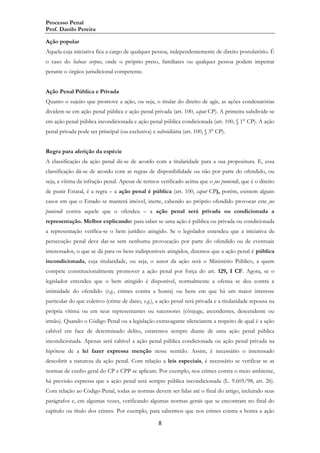 Processo Penal
Prof. Danilo Pereira
Ação popular
Aquela cuja iniciativa fica a cargo de qualquer pessoa, independentemente de direito postulatório. É
o caso do habeas corpus, onde o próprio preso, familiares ou qualquer pessoa podem impetrar
perante o órgãos jurisdicional competente.
Ação Penal Pública e Privada
Quanto o sujeito que promove a ação, ou seja, o titular do direito de agir, as ações condenatórias
dividem-se em ação penal pública e ação penal privada (art. 100, caput CP). A primeira subdivide-se
em ação penal pública incondicionada e ação penal pública condicionada (art. 100, § 1° CP). A ação
penal privada pode ser principal (ou exclusiva) e subsidiária (art. 100, § 3° CP).
Regra para aferição da espécie
A classificação da ação penal dá-se de acordo com a titularidade para a sua propositura. E, essa
classificação dá-se de acordo com as regras de disponibilidade ou não por parte do ofendido, ou
seja, a vítima da infração penal. Apesar de termos verificado acima que o jus puniendi, que é o direito
de punir Estatal, é a regra – a ação penal é pública (art. 100, caput CP), porém, existem alguns
casos em que o Estado se manterá imóvel, inerte, cabendo ao próprio ofendido provocar este jus
puniendi contra aquele que o ofendeu – a ação penal será privada ou condicionada a
representação. Melhor explicando: para saber se uma ação é pública ou privada ou condicionada
a representação verifica-se o bem jurídico atingido. Se o legislador entendeu que a iniciativa da
persecução penal deve dar-se sem nenhuma provocação por parte do ofendido ou de eventuais
interessados, o que se dá para os bens indisponíveis atingidos, dizemos que a ação penal é pública
incondicionada, cuja titularidade, ou seja, o autor da ação será o Ministério Público, a quem
compete constitucionalmente promover a ação penal por força do art. 129, I CF. Agora, se o
legislador entendeu que o bem atingido é disponível, normalmente a ofensa se deu contra a
intimidade do ofendido (v.g., crimes contra a honra) ou bens em que há um maior interesse
particular do que coletivo (crime de dano, v.g.), a ação penal será privada e a titularidade repousa na
própria vítima ou em seus representantes ou sucessores (cônjuge, ascendentes, descendente ou
irmão). Quando o Código Penal ou a legislação extravagante silenciarem a respeito de qual é a ação
cabível em face de determinado delito, estaremos sempre diante de uma ação penal pública
incondicionada. Apenas será cabível a ação penal pública condicionada ou ação penal privada na
hipótese de a lei fazer expressa menção nesse sentido. Assim, é necessário o interessado
descobrir a natureza da ação penal. Com relação a leis especiais, é necessário se verificar se as
normas de cunho geral do CP e CPP se aplicam. Por exemplo, nos crimes contra o meio ambiente,
há previsão expressa que a ação penal será sempre pública incondicionada (L. 9.605/98, art. 26).
Com relação ao Código Penal, todas as normas devem ser lidas até o final do artigo, incluindo seus
parágrafos e, em algumas vezes, verificando algumas normas gerais que se encontram no final do
capítulo ou título dos crimes. Por exemplo, para sabermos que nos crimes contra a honra a ação
8

 