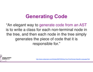 Generating Code
“An elegant way to generate code from an AST
is to write a class for each non-terminal node in
the tree, and then each node in the tree simply
generates the piece of code that it is
responsible for.”
http://www.codeproject.com/Articles/26975/Writing-Your-First-Domain-Specific-Language-Part
 