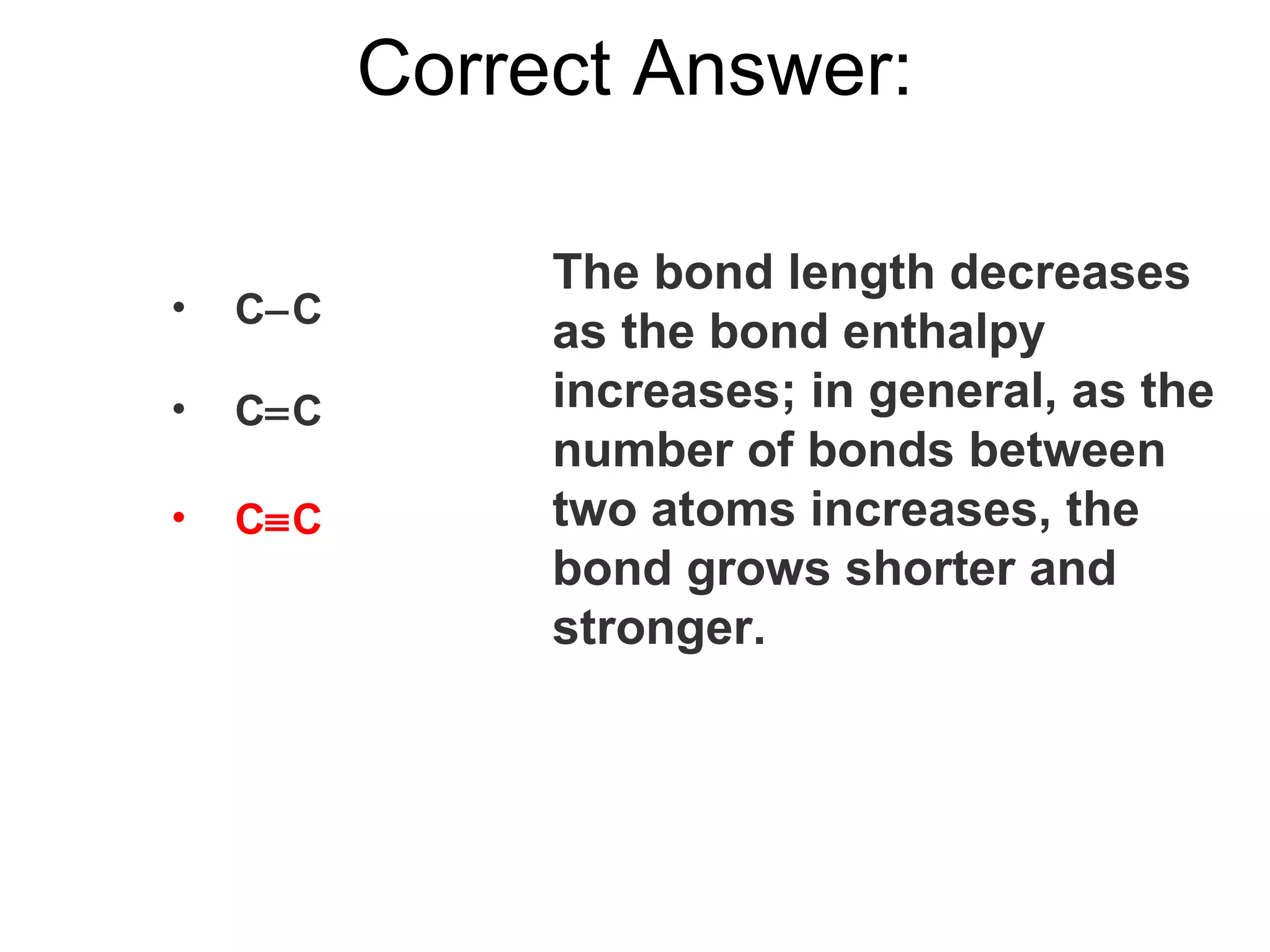 C  C C  C C  C Correct Answer: The bond length decreases as the bond enthalpy increases; in general, as the number of bonds between two atoms increases, the bond grows shorter and stronger. 