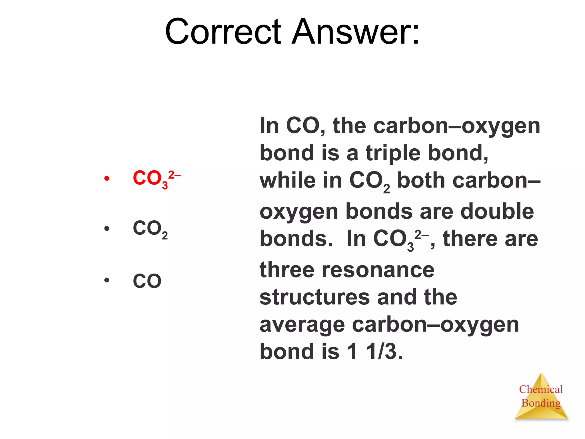 Correct Answer: In CO, the carbon – oxygen bond is a triple bond, while in CO 2  both carbon – oxygen bonds are double bonds.  In CO 3 2  , there are three resonance structures and the average carbon – oxygen bond is 1 1/3. CO 3 2  CO 2 CO 
