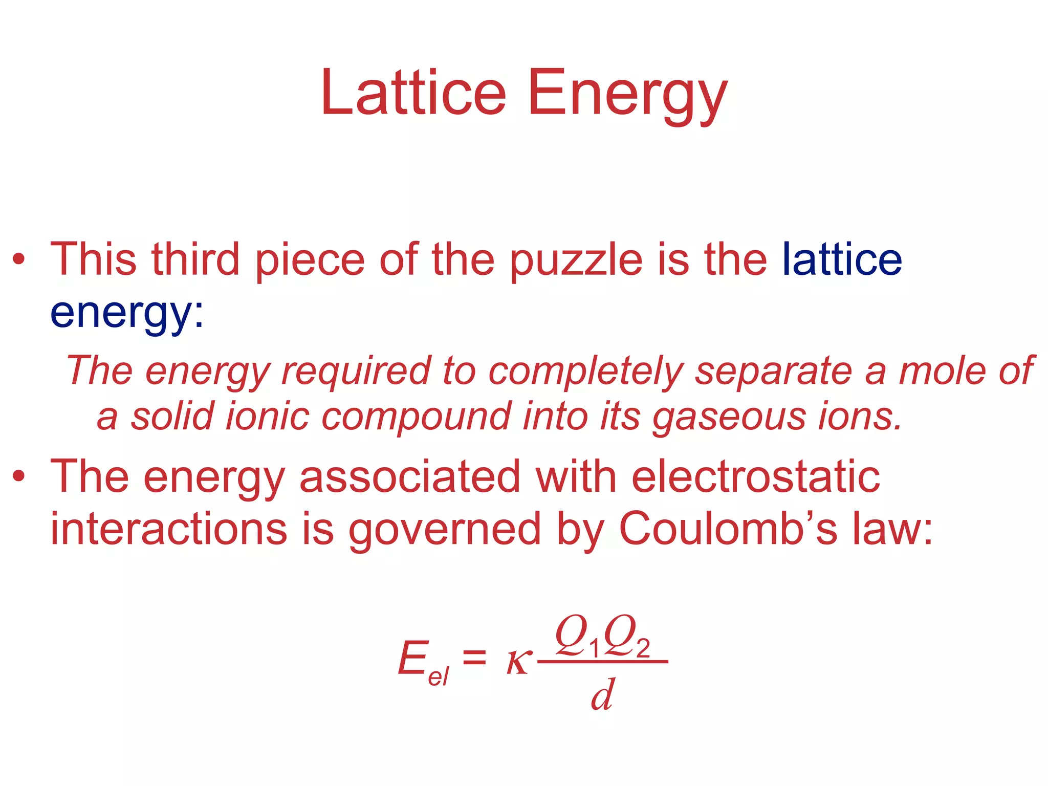 Lattice Energy This third piece of the puzzle is the  lattice energy: The energy required to completely separate a mole of a solid ionic compound into its gaseous ions. The energy associated with electrostatic interactions is governed by Coulomb’s law: E el  =   Q 1 Q 2 d 