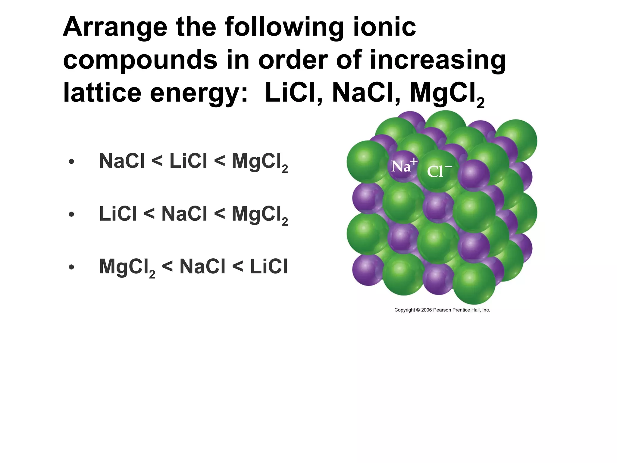Arrange the following ionic compounds in order of increasing lattice energy:  LiCl, NaCl, MgCl 2   NaCl < LiCl < MgCl 2 LiCl < NaCl < MgCl 2 MgCl 2  < NaCl < LiCl 