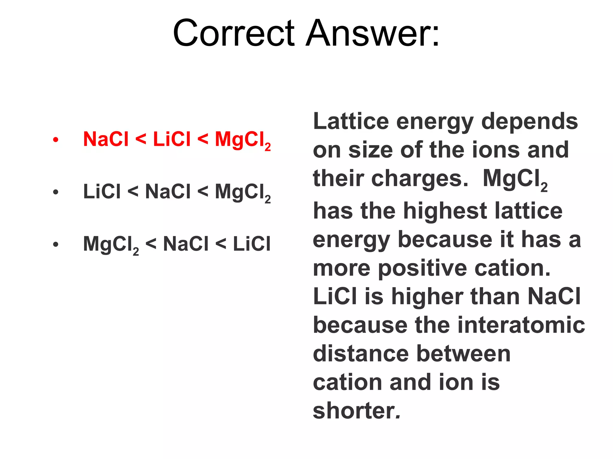 Correct Answer: NaCl < LiCl < MgCl 2 LiCl < NaCl < MgCl 2 MgCl 2  < NaCl < LiCl Lattice energy depends on size of the ions and their charges.  MgCl 2  has the highest lattice energy because it has a more positive cation.  LiCl is higher than NaCl because the interatomic distance between cation and ion is shorter . 