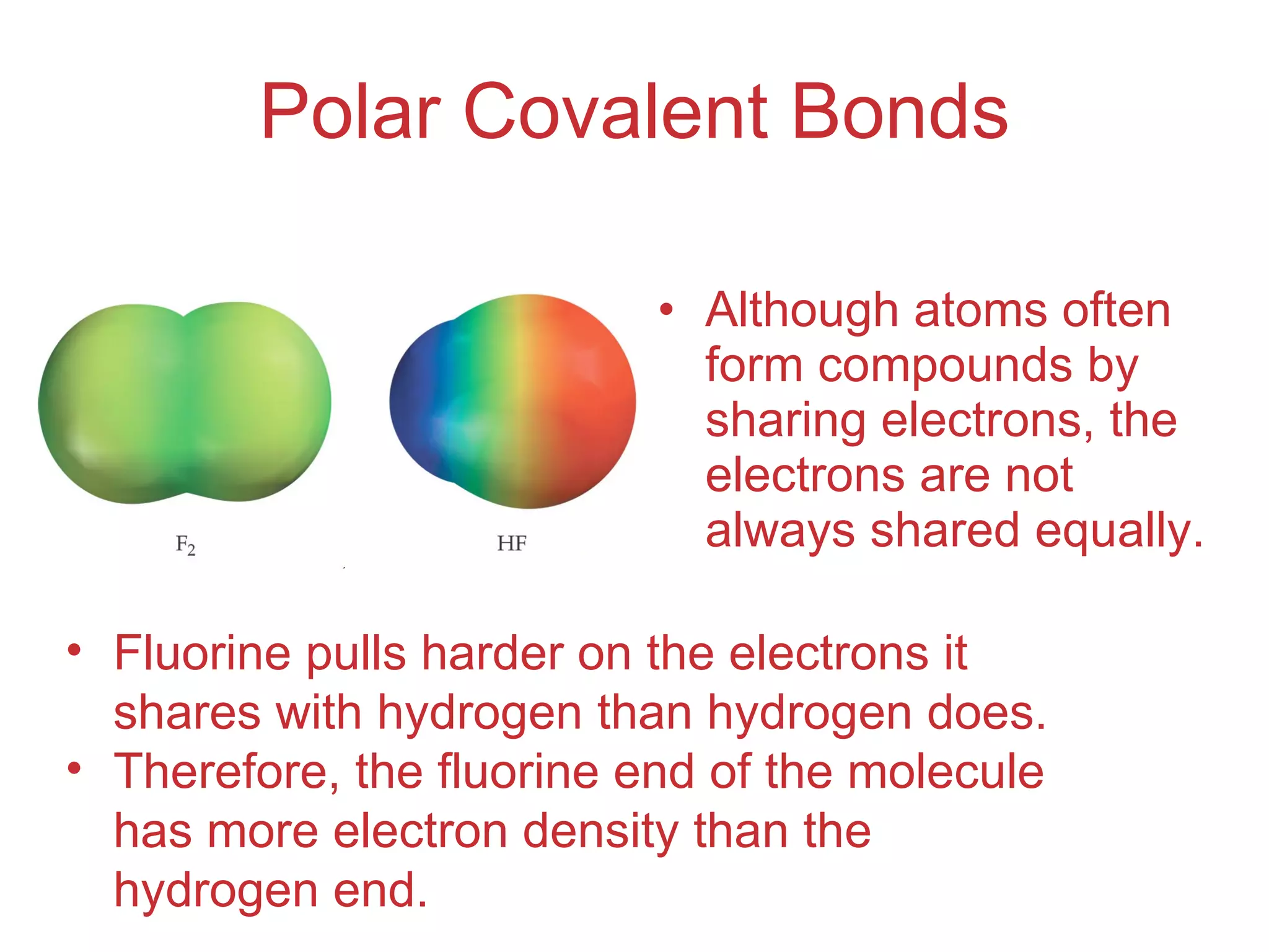 Polar Covalent Bonds Although atoms often form compounds by sharing electrons, the electrons are not always shared equally. Fluorine pulls harder on the electrons it shares with hydrogen than hydrogen does. Therefore, the fluorine end of the molecule has more electron density than the hydrogen end. 