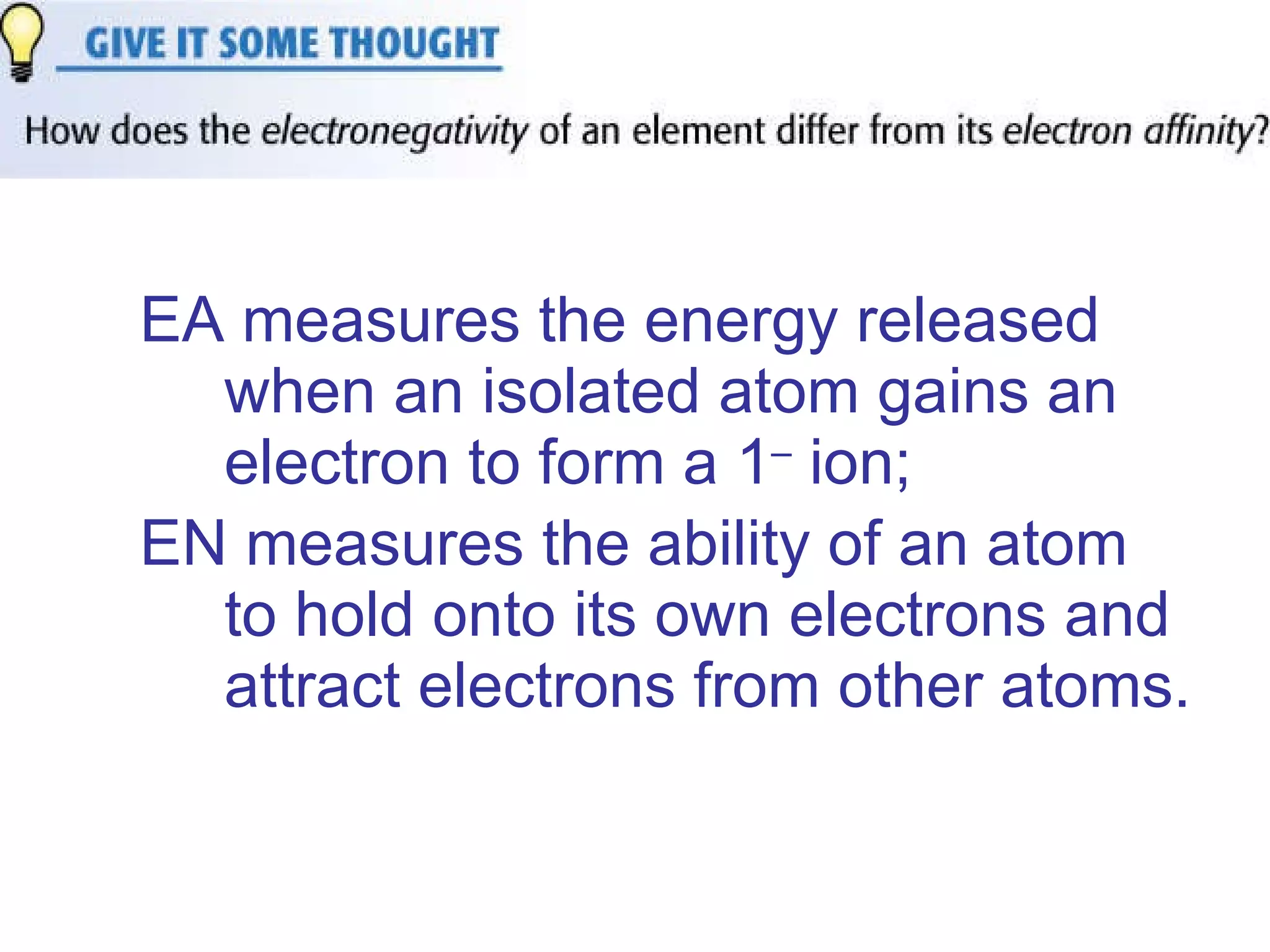 EA measures the energy released when an isolated atom gains an electron to form a 1 –  ion;  EN measures the ability of an atom to hold onto its own electrons and attract electrons from other atoms.   