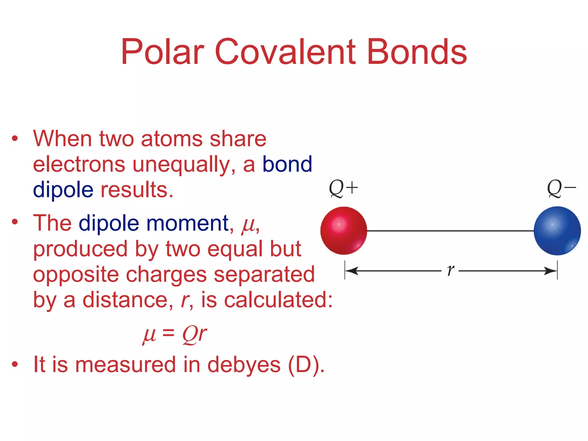 Polar Covalent Bonds When two atoms share electrons unequally, a  bond dipole  results. The  dipole moment ,   , produced by two equal but opposite charges separated by a distance,  r , is calculated:    =  Q r It is measured in debyes (D). 