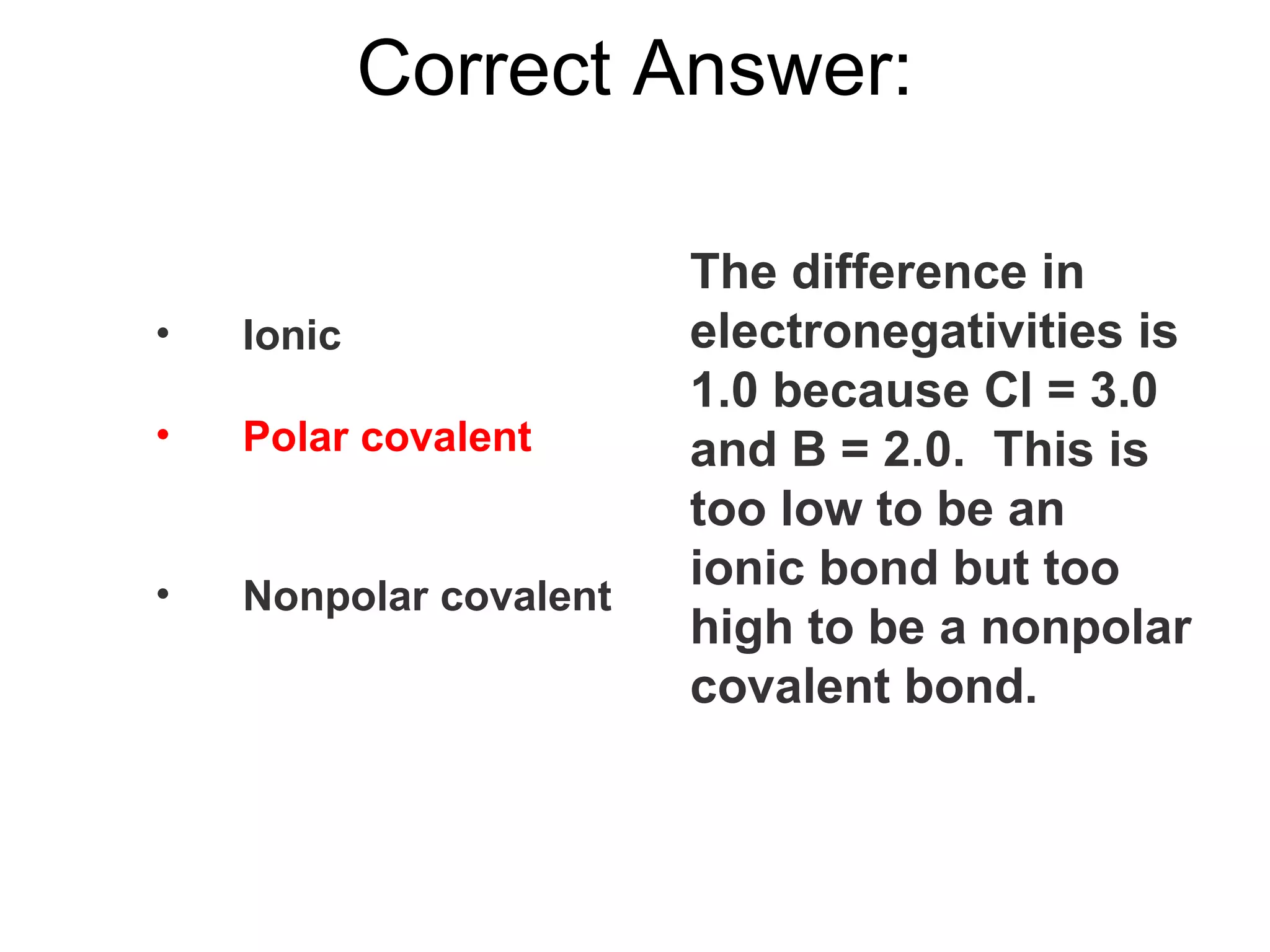 Ionic Polar covalent Nonpolar covalent Correct Answer: The difference in electronegativities is 1.0 because Cl = 3.0 and B = 2.0.  This is too low to be an ionic bond but too high to be a nonpolar covalent bond. 