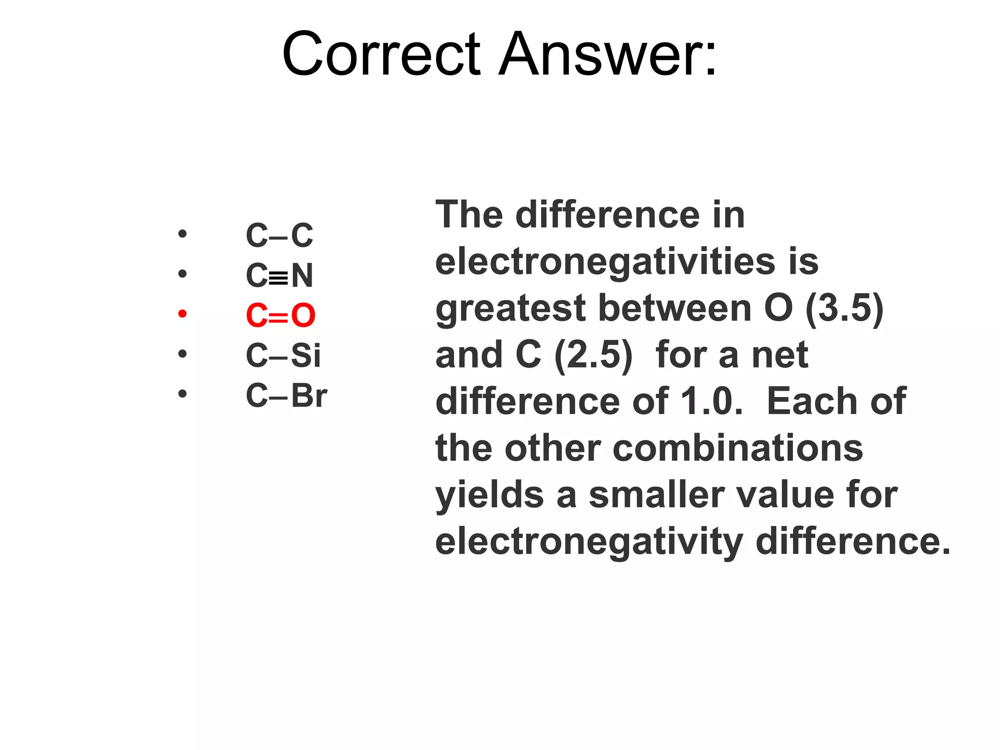 Correct Answer: The difference in electronegativities is greatest between O (3.5) and C (2.5)  for a net difference of 1.0.  Each of the other combinations yields a smaller value for electronegativity difference. C  C C  N C  O C  Si C  Br 