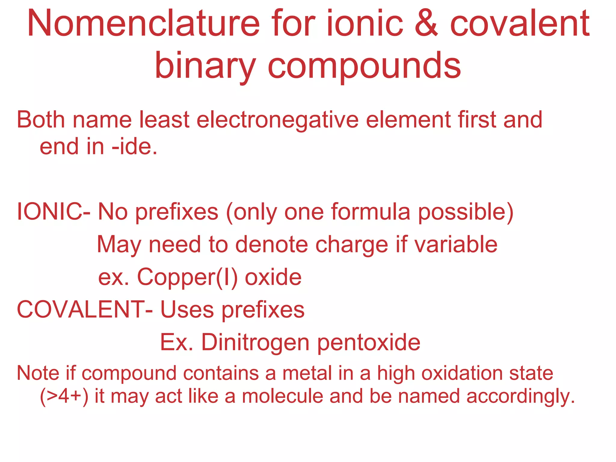 Nomenclature for ionic & covalent binary compounds Both name least electronegative element first and end in -ide. IONIC- No prefixes (only one formula possible) May need to denote charge if variable   ex. Copper(I) oxide COVALENT- Uses prefixes   Ex. Dinitrogen pentoxide Note if compound contains a metal in a high oxidation state (>4+) it may act like a molecule and be named accordingly.   
