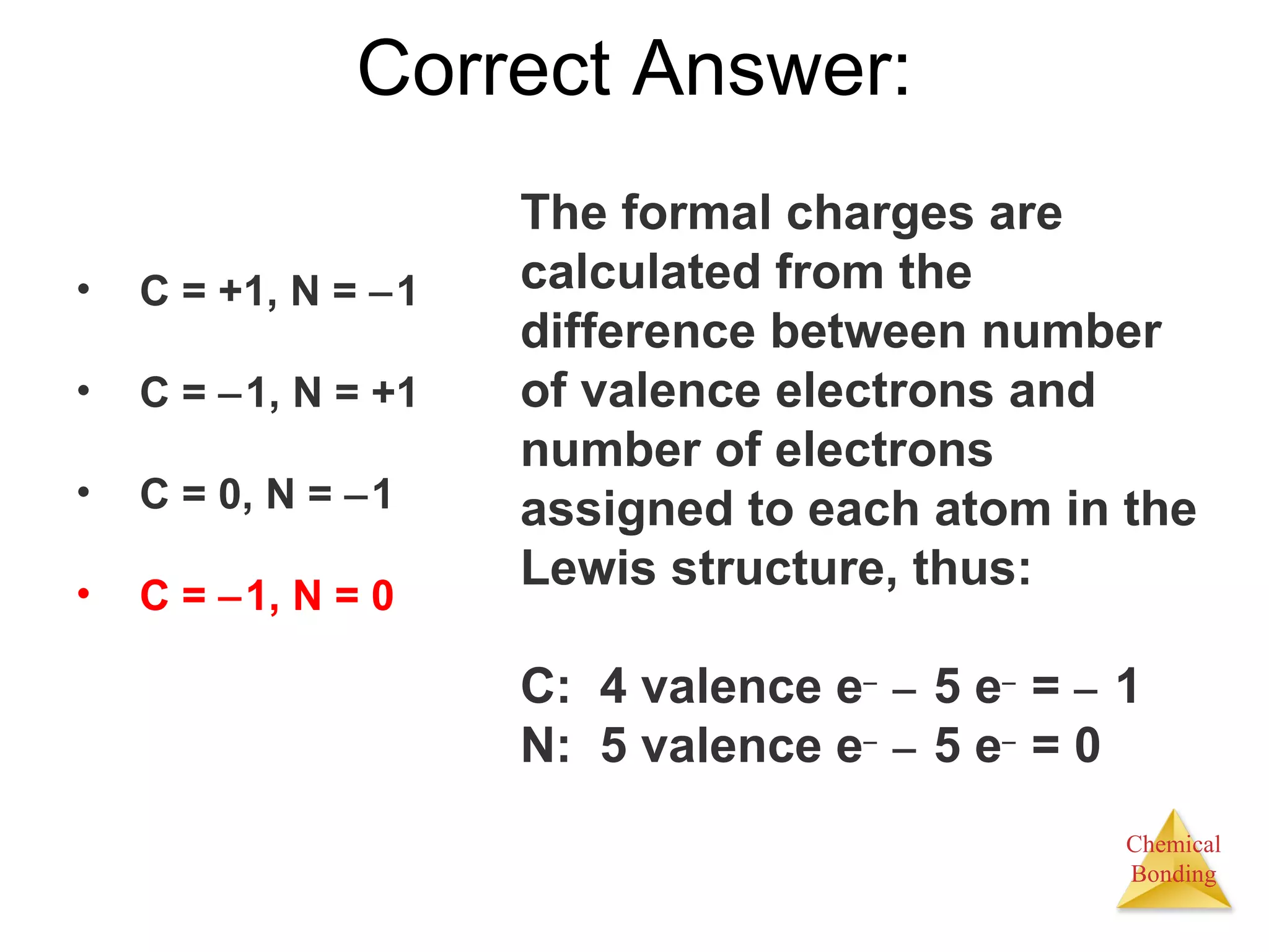 Correct Answer: The formal charges are calculated from the difference between number of valence electrons and number of electrons assigned to each atom in the Lewis structure, thus: C:  4 valence e      5 e   =     1 N:  5 valence e      5 e   = 0 C = +1, N =   1 C =   1, N = +1 C = 0, N =   1 C =   1, N = 0 