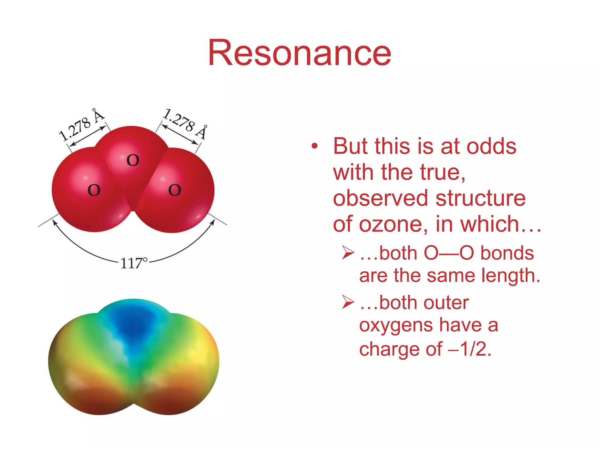 Resonance But this is at odds with the true, observed structure of ozone, in which… … both O — O bonds are the same length. … both outer oxygens have a charge of   1/2. 