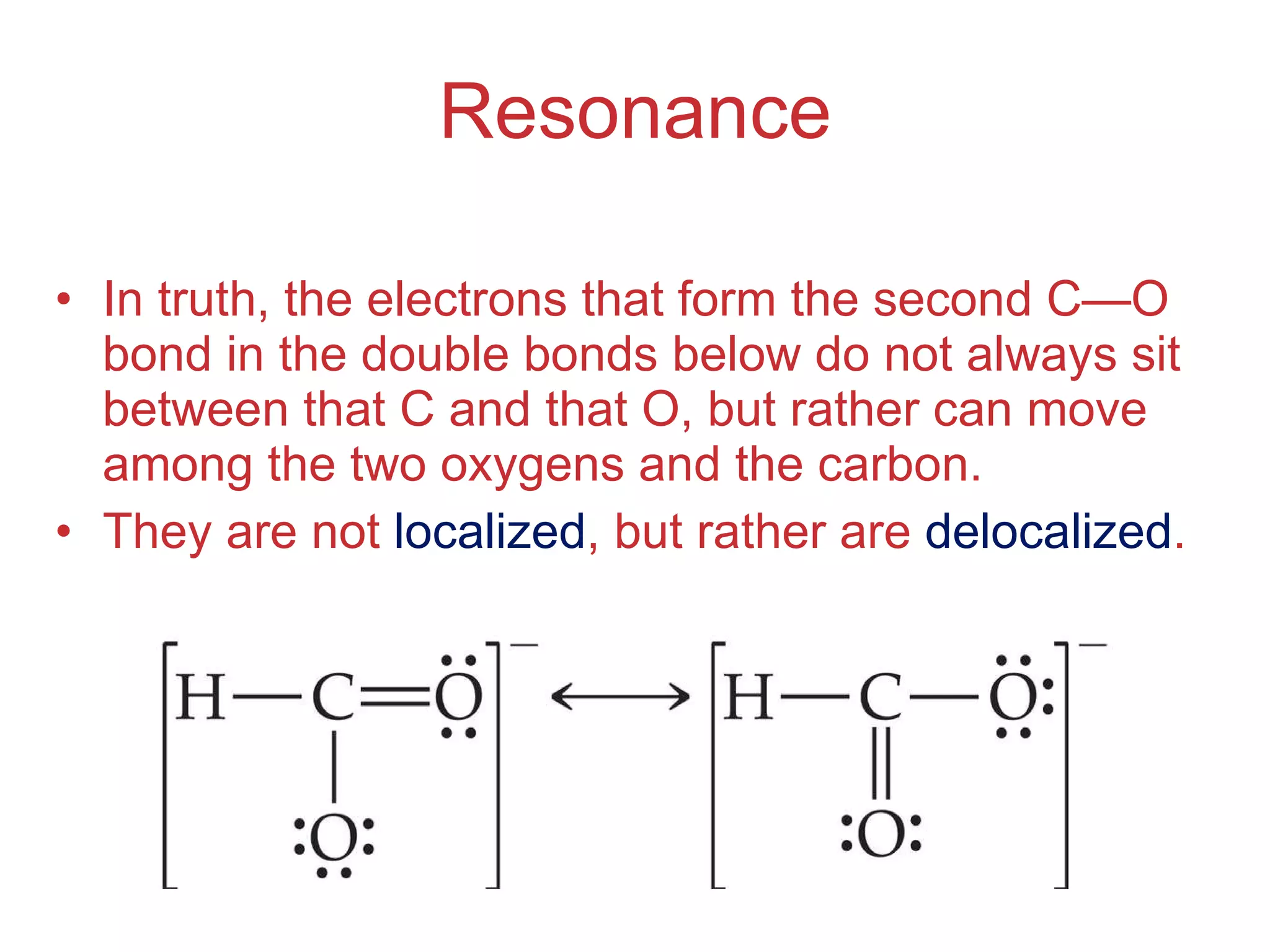 Resonance In truth, the electrons that form the second C — O bond in the double bonds below do not always sit between that C and that O, but rather can move among the two oxygens and the carbon. They are not  localized , but rather are  delocalized . 