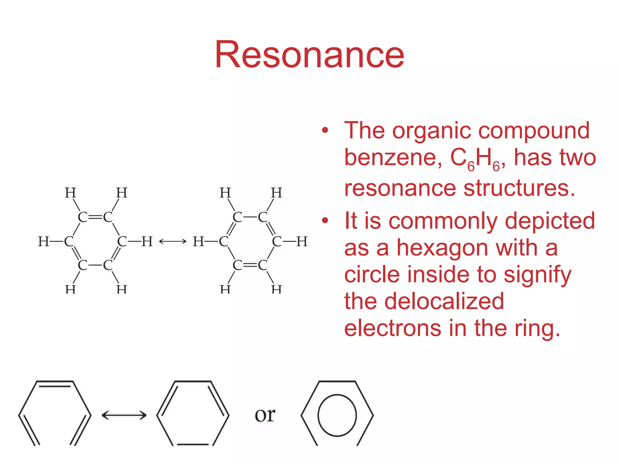 Resonance The organic compound benzene, C 6 H 6 , has two resonance structures. It is commonly depicted as a hexagon with a circle inside to signify the delocalized electrons in the ring. 