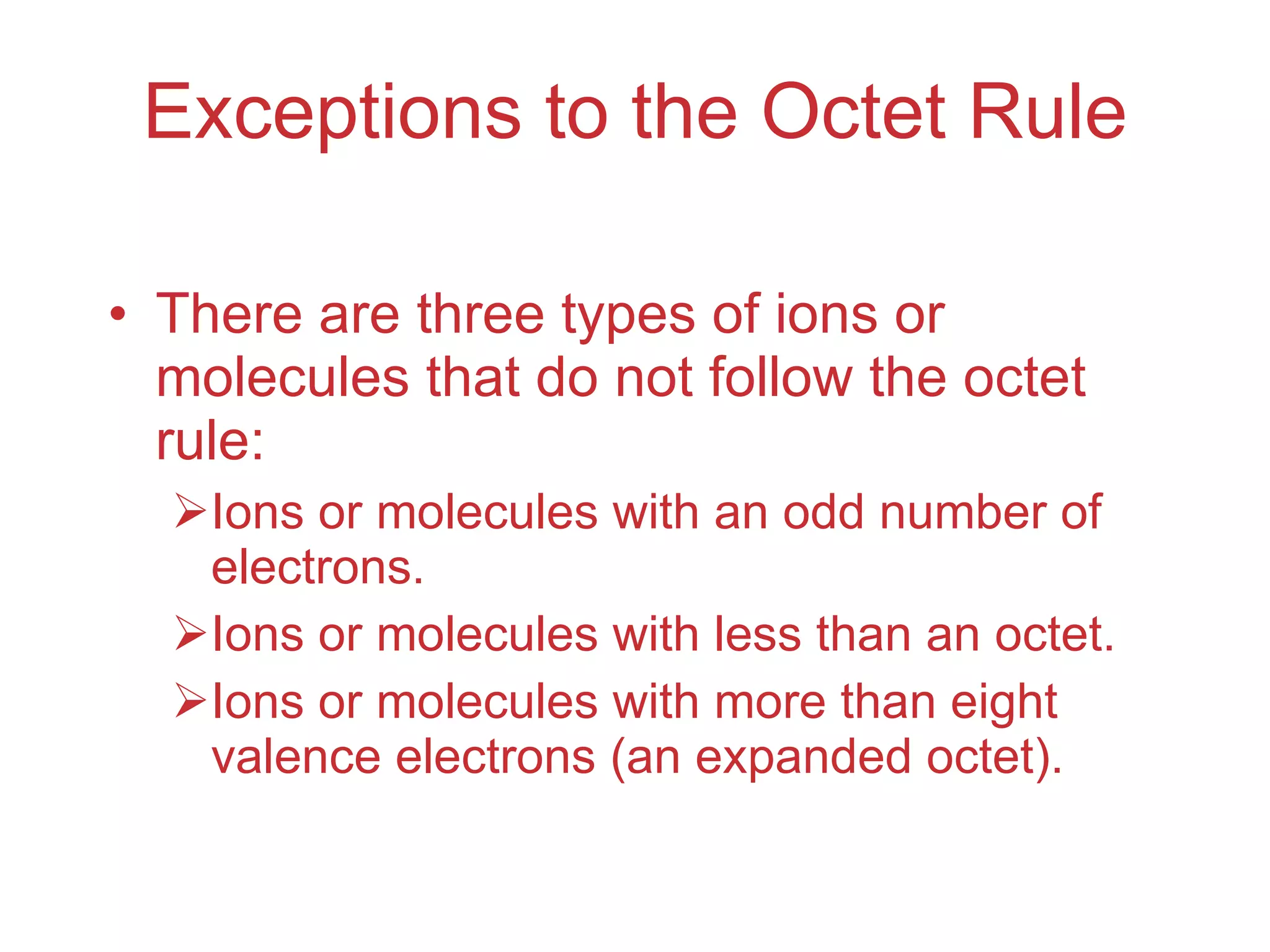 Exceptions to the Octet Rule There are three types of ions or molecules that do not follow the octet rule: Ions or molecules with an odd number of electrons. Ions or molecules with less than an octet. Ions or molecules with more than eight valence electrons (an expanded octet). 